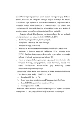 lokasi. Disamping mengidentifikasi lokasi, di dalam survai potensi juga dilakukan
evaluasi, modifikasi dan sebagainya sehingga prospek selanjutnya dari rencana
lokasi tersebut dapat diperkirakan. Tidak selalu bahwa lokasi yang dimaksud akan
mempunyai prospek untuk dilanjutkan ke tahap berikutnya. Ada kalanya suatu
lokasi terlihat sulit untuk dikembangkan, kemungkinan karena faktor kondisi air
sungainya, situasi topografinya, sulit dan jauh dari lokasi penduduk.
Kegiatan pokok di dalam lapangan (survai, pengukuran, dan lain-lain) pada
survai potensi antara lain sebagai berikut : (WIBAWA,U. 2006)
a. Gambaran pencapaian lokasi, kondisi yang ada.
b. Pengukuran debit sesaat dari aliran air sungai.
c. Pengukuran tinggi jatuh (head).
d. Menentukan beberapa alternatif susunan konfigurasi dari PLTMH, yaitu
gambaran di lapangan mengenai posisi-posisi lokasi bangunan utama
PLTMH (bendung, intake, saluran, kolam, pipa pesat, gedung pembangkit,
tail race, switchyard, jalan masuk, rute jaringan, dll).
e. Survai-survai yang berhubungan dengan aspek-aspek tersebut di atas yakni
topografi, hidrologi, geologi/geoteknik, sistem kelistrikan, metode pusat
beban, sosial-ekonomi, fasilitas-fasilitas yang mendukung, sumber
material dan data pendukung lainnya.
Adapun karakteristik potensi untuk menentukan tingkat prospek pengembangan
PLTMH adalah sebagai berikut : (MASONYI, 2007)
a. Kapasitas lebih dari 100 kW.
b. Kemiringan dasar sungai minimum 2 % atau debit air relatif besar.
c. Jarak PLTMH ke pusat beban, maksimum 20 km.
d. Teknis pelaksanaan mudah.
Tahap survai potensi dalam hal ini harus dapat menghasilkan prediksi secara awal
bahwa potensi PLTMH yang dimaksud cukup layak untuk dikembangkan.
 