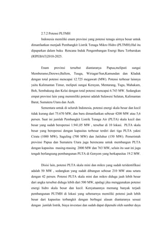 2.7.2 Potensi PLTMH
Indonesia memiliki enam provinsi yang potensi tenaga airnya besar untuk
dimanfaatkan menjadi Pembangkit Listrik Tenaga Mikro Hidro (PLTMH).Hal itu
dipaparkan dalam buku Rencana Induk Pengembangan Energi Baru Terbarukan
(RIPEBAT)2010-2025.
Enam provinsi tersebut diantaranya Papua,meliputi sungai
Memberamo,Derewo,Ballem, Tuuga, Wiriagar/Sun,Kamundan dan Kladuk
dengan total potensi mencapai 12.725 megawatt (MW). Potensi terbesar lainnya
yaitu Kalimantan Timur, meliputi sungai Kerayan, Mentarang, Tugu, Mahakam,
Boh, Sembakung dan Kelai dengan total potensi mencapai 6.743 MW. Sedangkan
empat provinsi lain yang memmiliki potensi adalah Sulawesi Selatan, Kalimantan
Barat, Sumatera Utara dan Aceh.
Sementara untuk di seluruh Indonesia, potensi energi skala besar dan kecil
tidak kurang dari 75.670 MW, dan baru dimanfaatkan sebesar 4200 MW atau 5,6
persen. Saat ini jumlah Pembangkit Listrik Tenaga Air (PLTA) skala kecil dan
besar yang sudah beroperasi 1.941,05 MW , tersebar di 10 lokasi. PLTA skala
besar yang beroperasi dengan kapasitas terbesar terdiri dari tiga PLTA yakni
Cirata (1000 MW), Saguling (700 MW) dan Jatiluhur (150 MW). Pemerintah
provinsi Papua dan Sumatera Utara juga berencana untuk membangun PLTA
dengan kapasitas masing-masing 2000 MW dan 763 MW, selain itu saat ini juga
tengah berlangsung pembangunan PLTA di Genyem yang berkapasitas 19.2 MW.
Disisi lain, potensi PLTA skala mini dan mikro yang sudah teridentifikasi
adalah 50 MW , sedangkan yang sudah dibangun sebesar 210 MW atau setara
dengan 42 persen. Potensi PLTA skala mini dan mikro diduga jauh lebih besar
dari angka tersebut diduga lebih dari 500 MW, apalagi jika menggunakan potensi
energi hidro skala besar dan kecil. Kenyataannya memang banyak terjadi
pembangunan PLTMH di lokasi yang sebenarnya memiliki potensi jauh lebih
besar dari kapasitas terbangkit dengan berbagai alasan diantaranya sesuai
dengan jumlah listrik, biaya investasi dan sudah dapat dipenuhi oleh sumber daya
 