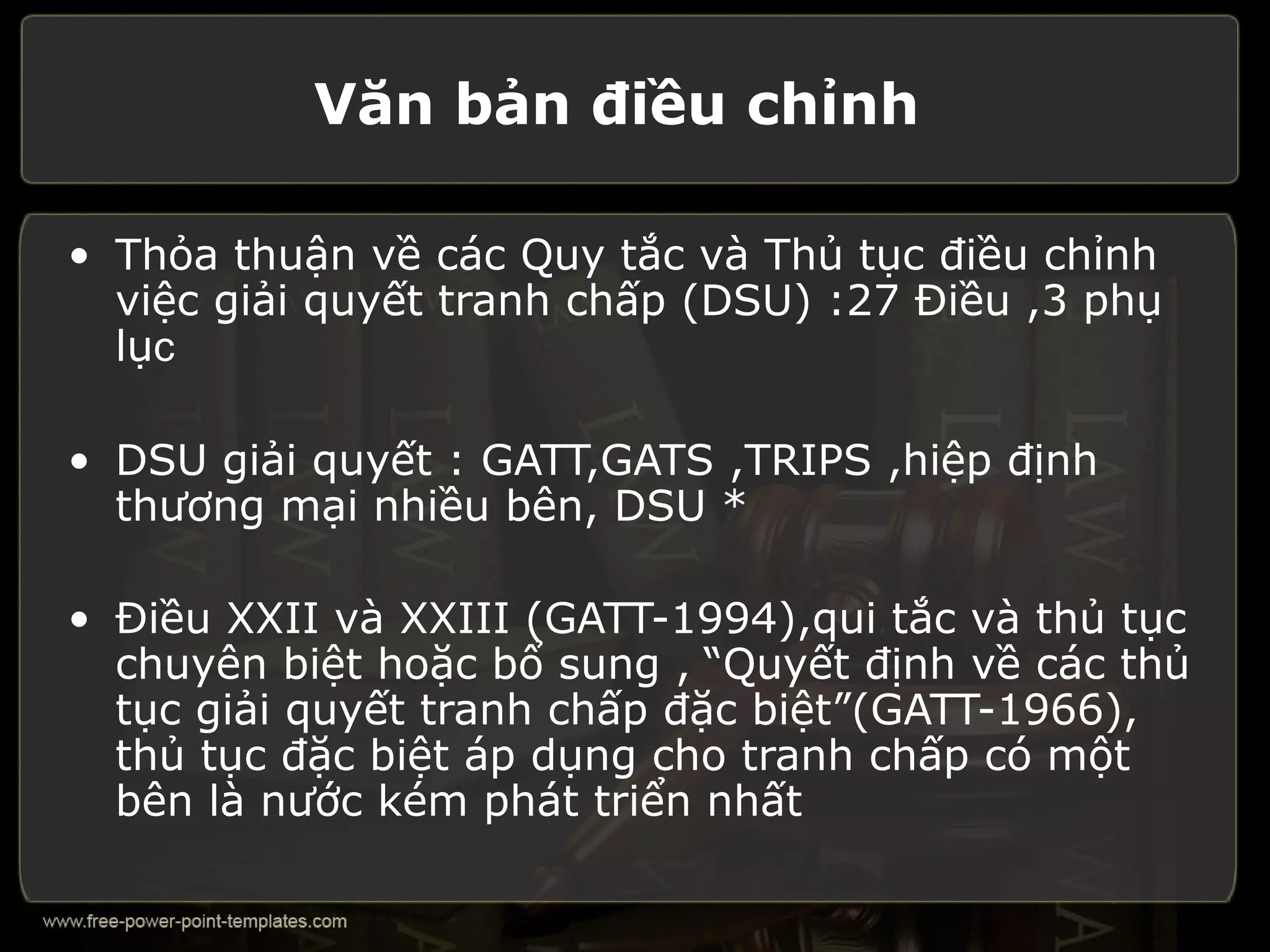Văn bản điều chỉnh

• Thỏa thuận về các Quy tắc và Thủ tục điều chỉnh
  việc giải quyết tranh chấp (DSU) :27 Điều ,3 phụ
  lục

• DSU giải quyết : GATT,GATS ,TRIPS ,hiệp định
  thương mại nhiều bên, DSU *

• Điều XXII và XXIII (GATT-1994),qui tắc và thủ tục
  chuyên biệt hoặc bổ sung , “Quyết định về các thủ
  tục giải quyết tranh chấp đặc biệt”(GATT-1966),
  thủ tục đặc biệt áp dụng cho tranh chấp có một
  bên là nước kém phát triển nhất
 