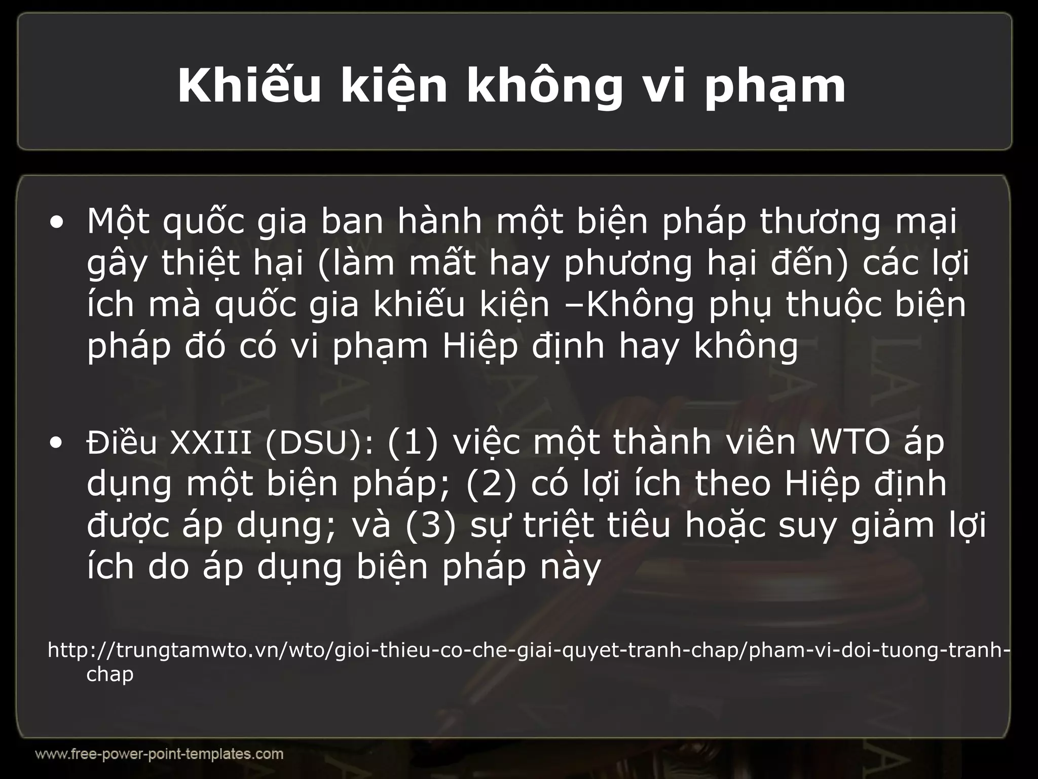 Khiếu kiện không vi phạm

• Một quốc gia ban hành một biện pháp thương mại
  gây thiệt hại (làm mất hay phương hại đến) các lợi
  ích mà quốc gia khiếu kiện –Không phụ thuộc biện
  pháp đó có vi phạm Hiệp định hay không

• Điều XXIII (DSU): (1) việc một thành viên WTO áp
   dụng một biện pháp; (2) có lợi ích theo Hiệp định
   được áp dụng; và (3) sự triệt tiêu hoặc suy giảm lợi
   ích do áp dụng biện pháp này

http://trungtamwto.vn/wto/gioi-thieu-co-che-giai-quyet-tranh-chap/pham-vi-doi-tuong-tranh-
    chap
 