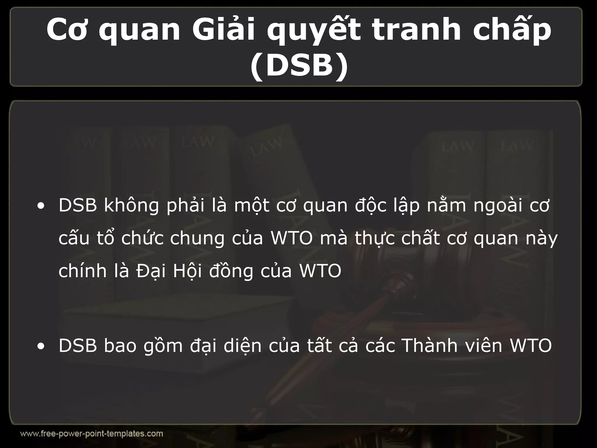 Cơ quan Giải quyết tranh chấp
            (DSB)



• DSB không phải là một cơ quan độc lập nằm ngoài cơ
  cấu tổ chức chung của WTO mà thực chất cơ quan này
  chính là Đại Hội đồng của WTO



• DSB bao gồm đại diện của tất cả các Thành viên WTO
 