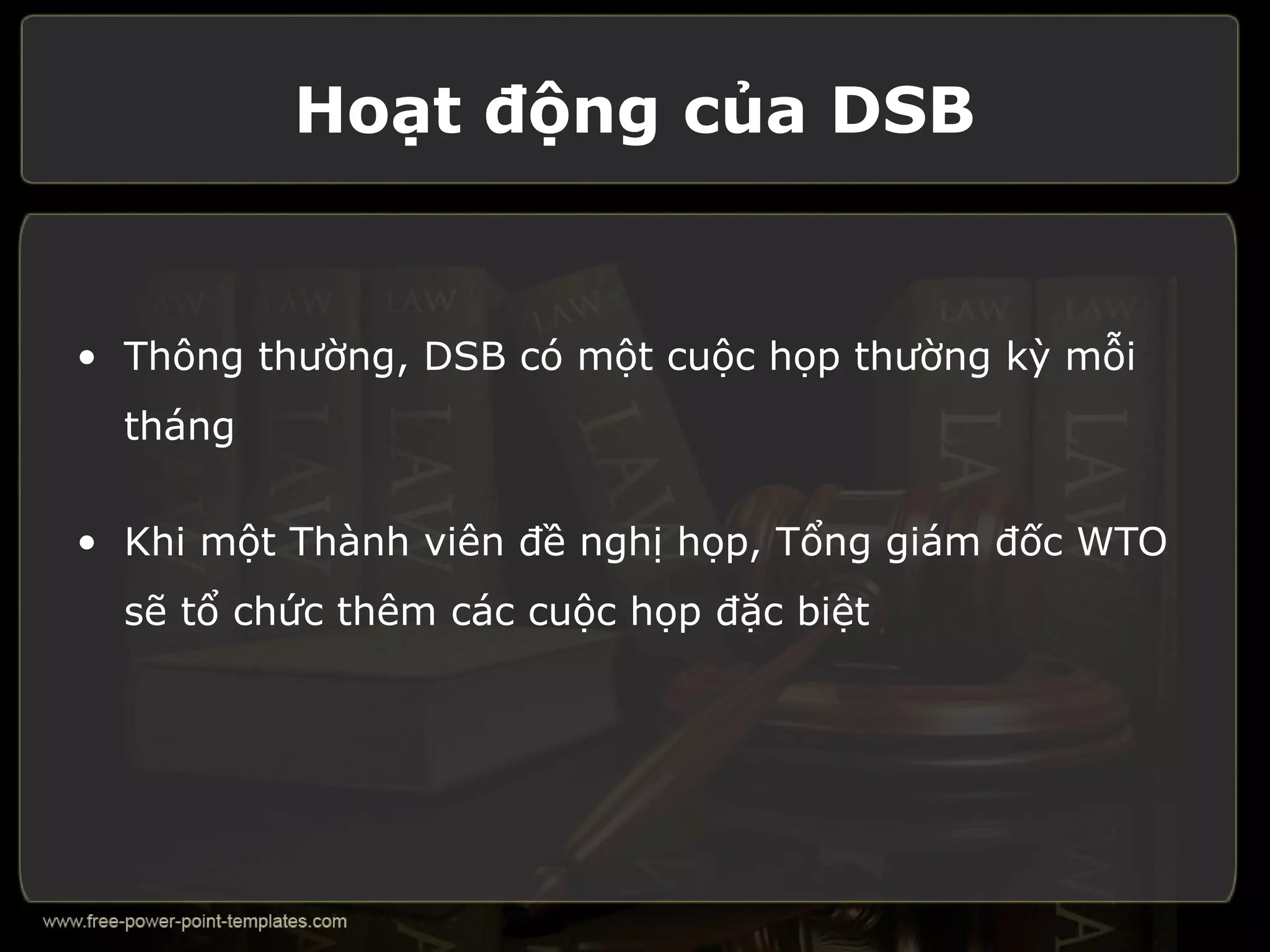 Hoạt động của DSB


• Thông thường, DSB có một cuộc họp thường kỳ mỗi
  tháng

• Khi một Thành viên đề nghị họp, Tổng giám đốc WTO
  sẽ tổ chức thêm các cuộc họp đặc biệt
 
