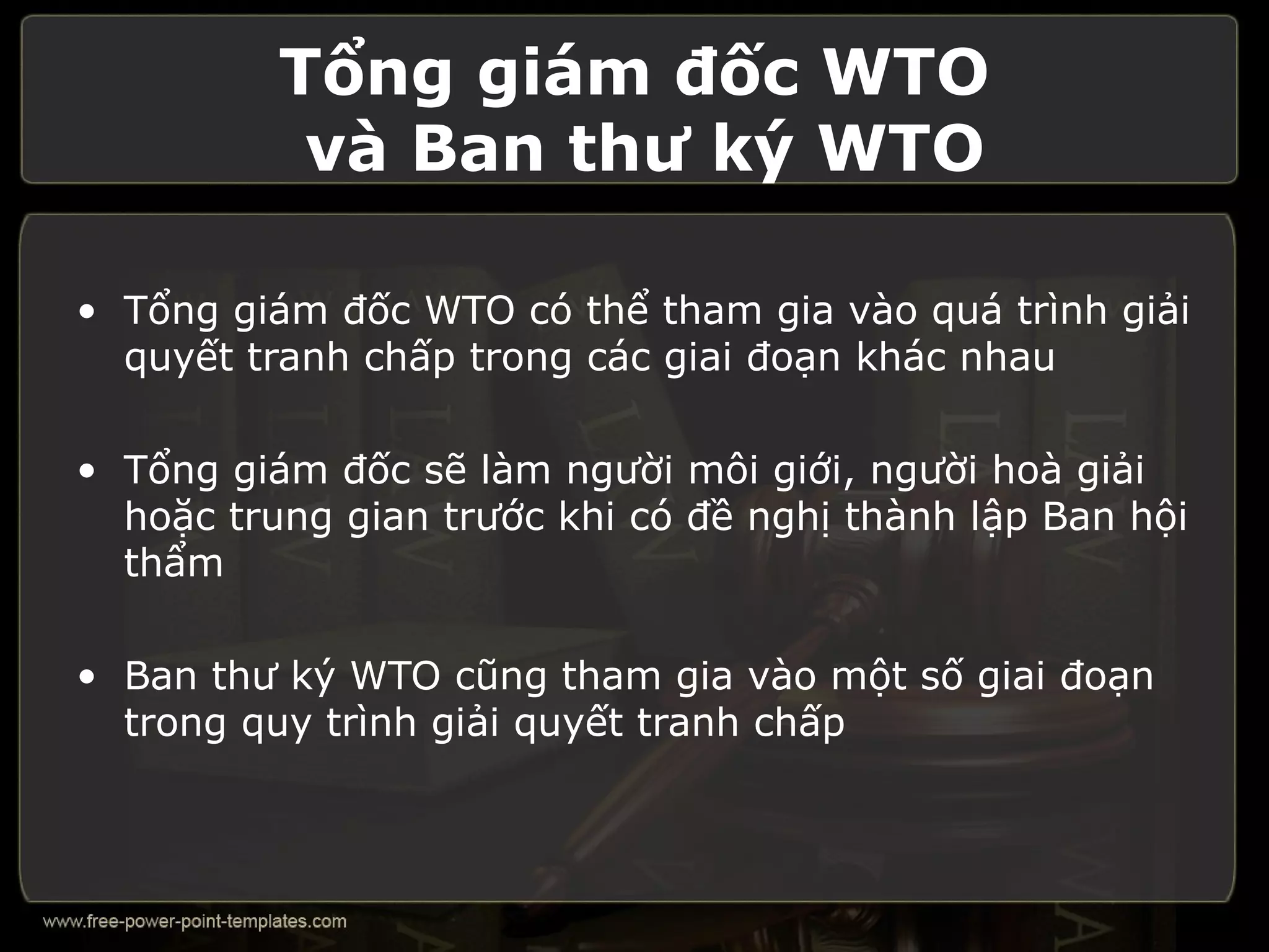 Tổng giám đốc WTO
           và Ban thư ký WTO

• Tổng giám đốc WTO có thể tham gia vào quá trình giải
  quyết tranh chấp trong các giai đoạn khác nhau

• Tổng giám đốc sẽ làm người môi giới, người hoà giải
  hoặc trung gian trước khi có đề nghị thành lập Ban hội
  thẩm

• Ban thư ký WTO cũng tham gia vào một số giai đoạn
  trong quy trình giải quyết tranh chấp
 