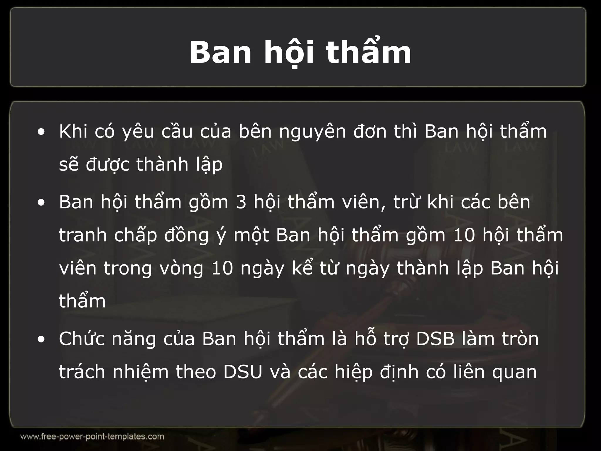 Ban hội thẩm

• Khi có yêu cầu của bên nguyên đơn thì Ban hội thẩm
  sẽ được thành lập

• Ban hội thẩm gồm 3 hội thẩm viên, trừ khi các bên
  tranh chấp đồng ý một Ban hội thẩm gồm 10 hội thẩm
  viên trong vòng 10 ngày kể từ ngày thành lập Ban hội
  thẩm

• Chức năng của Ban hội thẩm là hỗ trợ DSB làm tròn
  trách nhiệm theo DSU và các hiệp định có liên quan
 