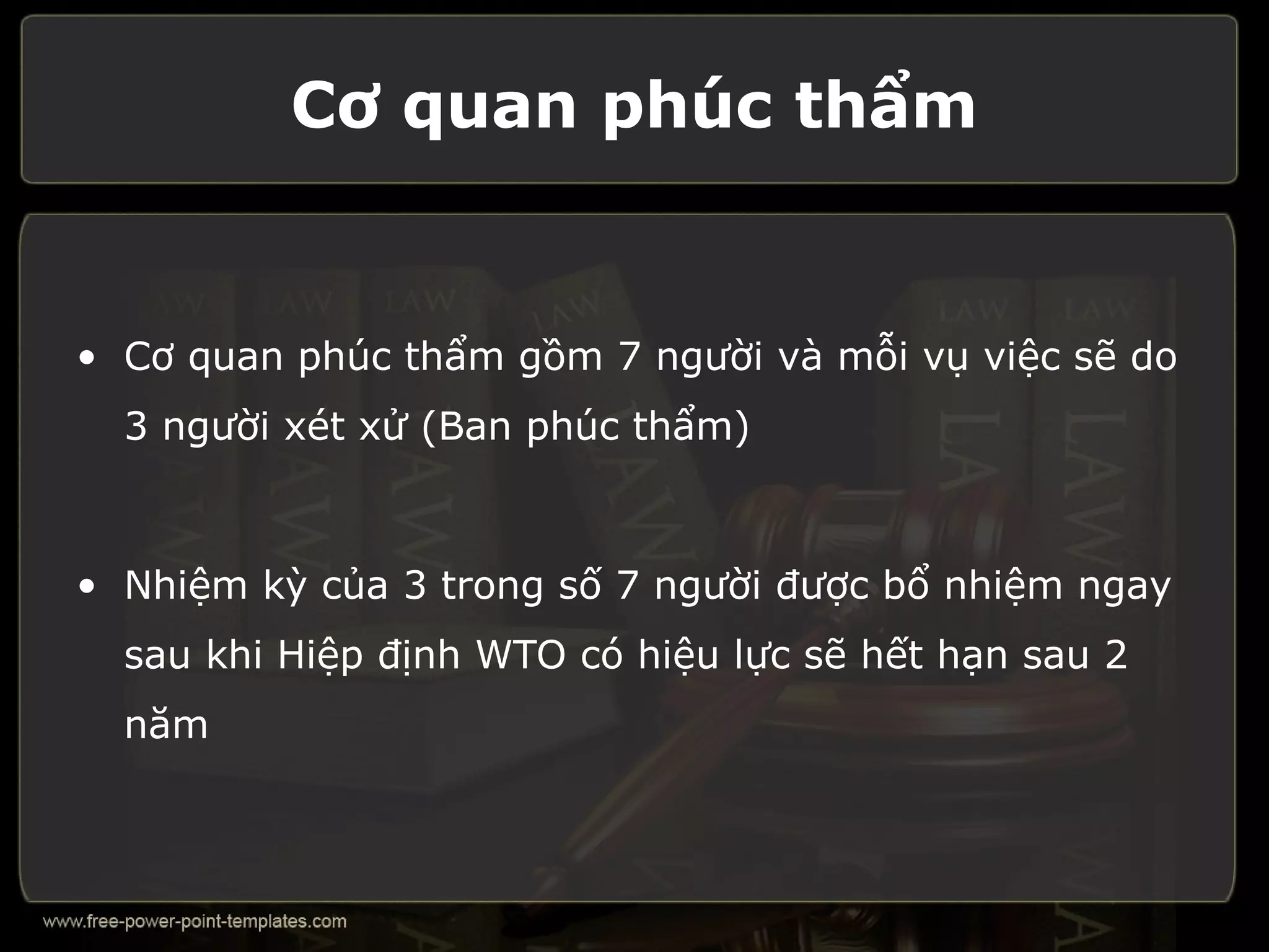 Cơ quan phúc thẩm


• Cơ quan phúc thẩm gồm 7 người và mỗi vụ việc sẽ do
  3 người xét xử (Ban phúc thẩm)



• Nhiệm kỳ của 3 trong số 7 người được bổ nhiệm ngay
  sau khi Hiệp định WTO có hiệu lực sẽ hết hạn sau 2
  năm
 