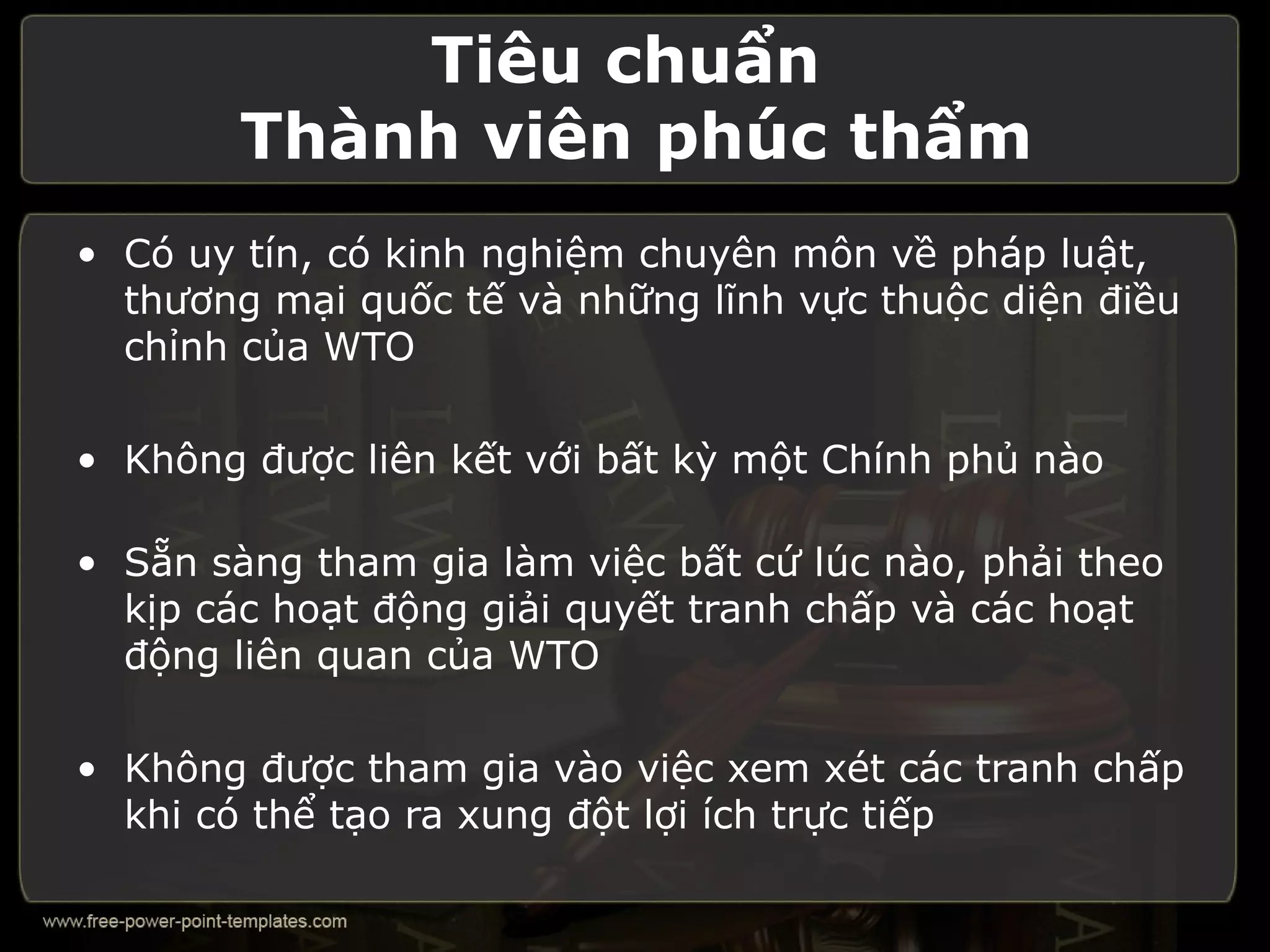 Tiêu chuẩn
        Thành viên phúc thẩm
• Có uy tín, có kinh nghiệm chuyên môn về pháp luật,
  thương mại quốc tế và những lĩnh vực thuộc diện điều
  chỉnh của WTO

• Không được liên kết với bất kỳ một Chính phủ nào

• Sẵn sàng tham gia làm việc bất cứ lúc nào, phải theo
  kịp các hoạt động giải quyết tranh chấp và các hoạt
  động liên quan của WTO

• Không được tham gia vào việc xem xét các tranh chấp
  khi có thể tạo ra xung đột lợi ích trực tiếp
 