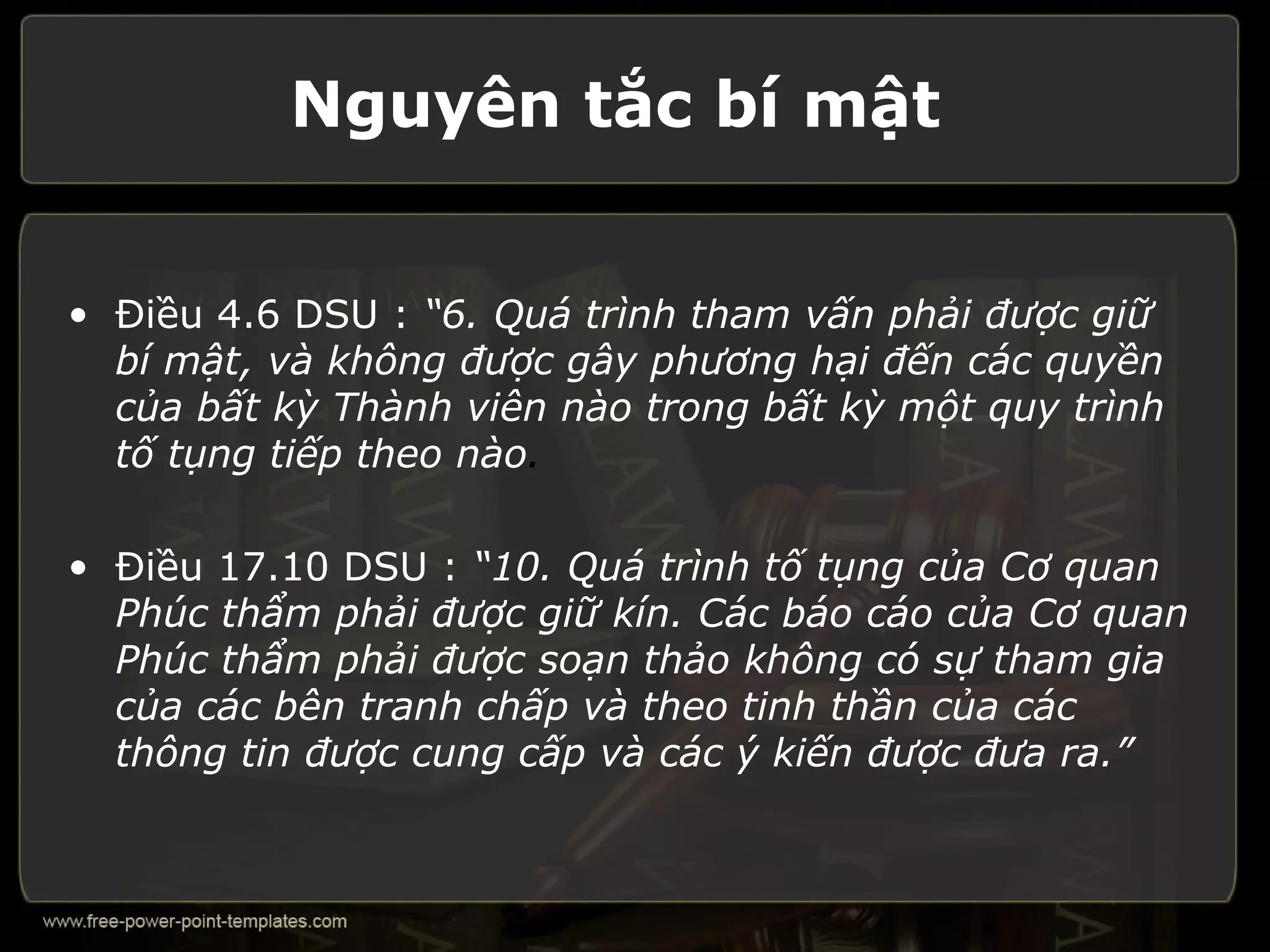 Nguyên tắc bí mật


• Điều 4.6 DSU : “6. Quá trình tham vấn phải được giữ
  bí mật, và không được gây phương hại đến các quyền
  của bất kỳ Thành viên nào trong bất kỳ một quy trình
  tố tụng tiếp theo nào.

• Điều 17.10 DSU : “10. Quá trình tố tụng của Cơ quan
  Phúc thẩm phải được giữ kín. Các báo cáo của Cơ quan
  Phúc thẩm phải được soạn thảo không có sự tham gia
  của các bên tranh chấp và theo tinh thần của các
  thông tin được cung cấp và các ý kiến được đưa ra.”
 