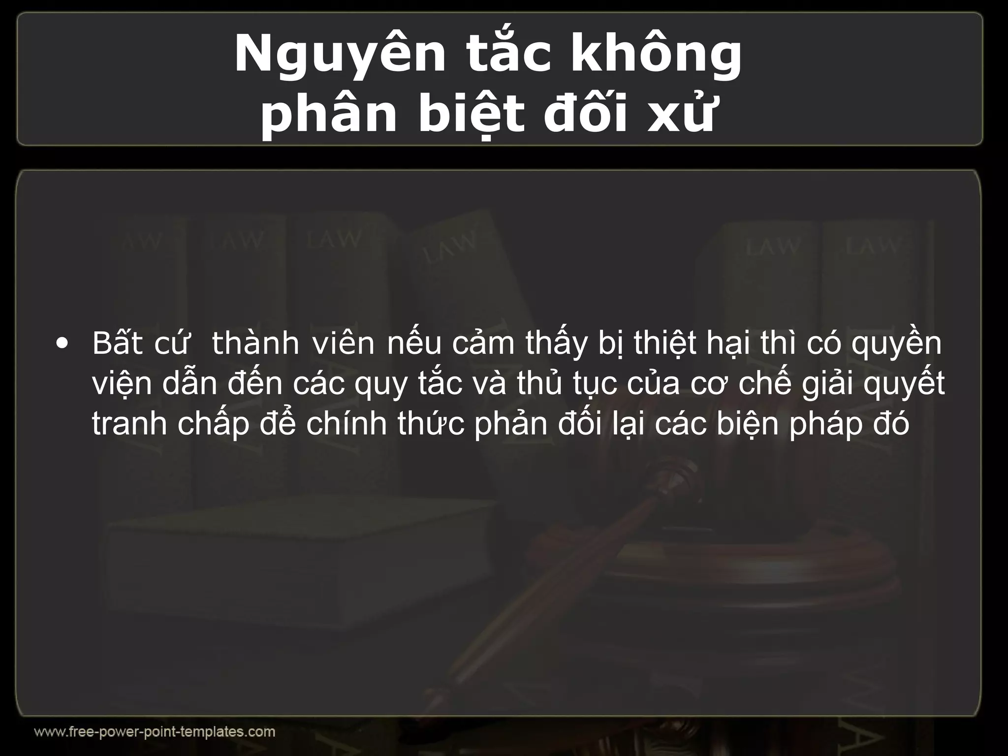 Nguyên tắc không
            phân biệt đối xử



• Bất cứ thành viên nếu cảm thấy bị thiệt hại thì có quyền
  viện dẫn đến các quy tắc và thủ tục của cơ chế giải quyết
  tranh chấp để chính thức phản đối lại các biện pháp đó
 