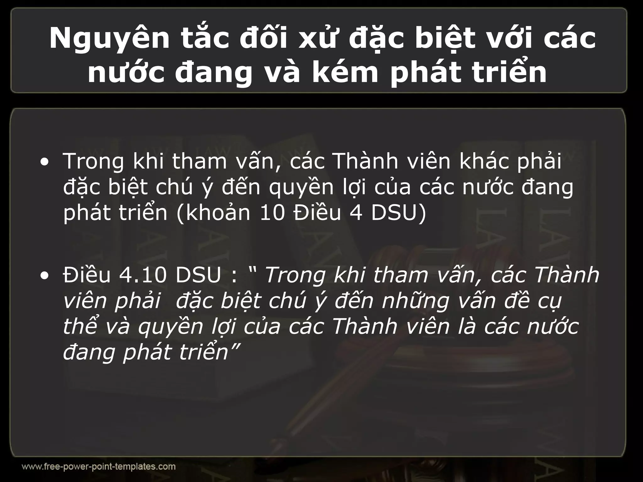 Nguyên tắc đối xử đặc biệt với các
  nước đang và kém phát triển


• Trong khi tham vấn, các Thành viên khác phải
  đặc biệt chú ý đến quyền lợi của các nước đang
  phát triển (khoản 10 Điều 4 DSU)

• Điều 4.10 DSU : “ Trong khi tham vấn, các Thành
  viên phải đặc biệt chú ý đến những vấn đề cụ
  thể và quyền lợi của các Thành viên là các nước
  đang phát triển”
 