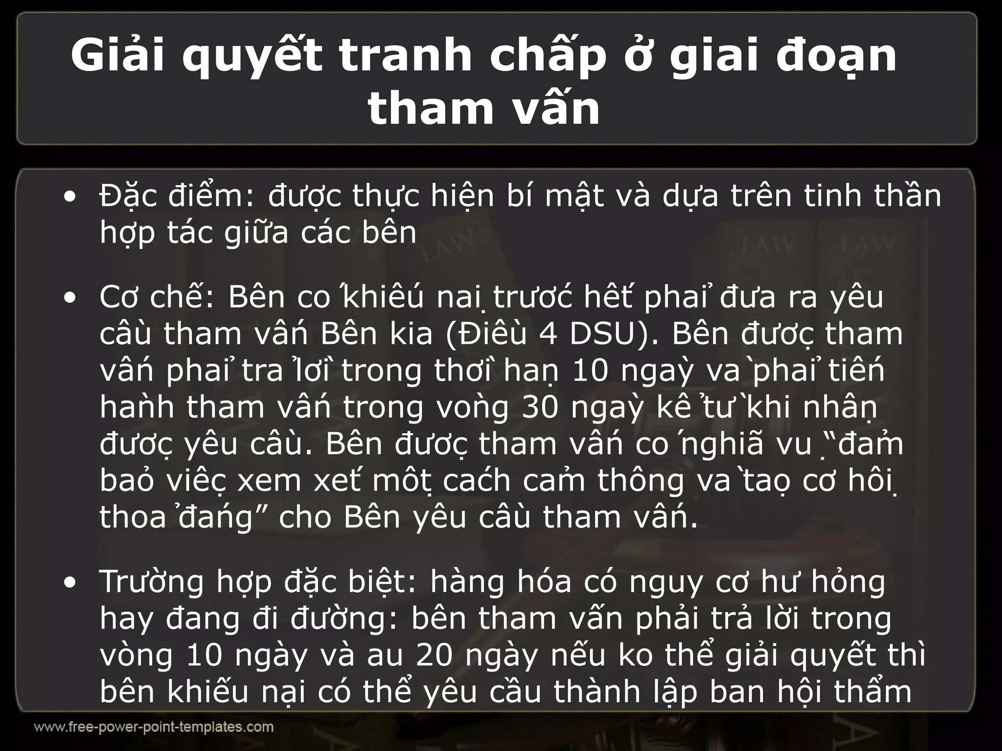 Giải quyết tranh chấp ở giai đoạn
            tham vấn
• Đặc điểm: được thực hiện bí mật và dựa trên tinh thần
  hợp tác giữa các bên

• Cơ chế: Bên có khiếu nại trước hết phải đưa ra yêu
  cầu tham vấn Bên kia (Điều 4 DSU). Bên được tham
  vấn phải trả lời trong thời hạn 10 ngày và phải tiến
  hành tham vấn trong vòng 30 ngày kể từ khi nhận
  được yêu cầu. Bên được tham vấn có nghĩa vụ “đảm
  bảo việc xem xét một cách cảm thông và tạo cơ hội
  thoả đáng” cho Bên yêu cầu tham vấn.

• Trường hợp đặc biệt: hàng hóa có nguy cơ hư hỏng
  hay đang đi đường: bên tham vấn phải trả lời trong
  vòng 10 ngày và au 20 ngày nếu ko thể giải quyết thì
  bên khiếu nại có thể yêu cầu thành lập ban hội thẩm
 