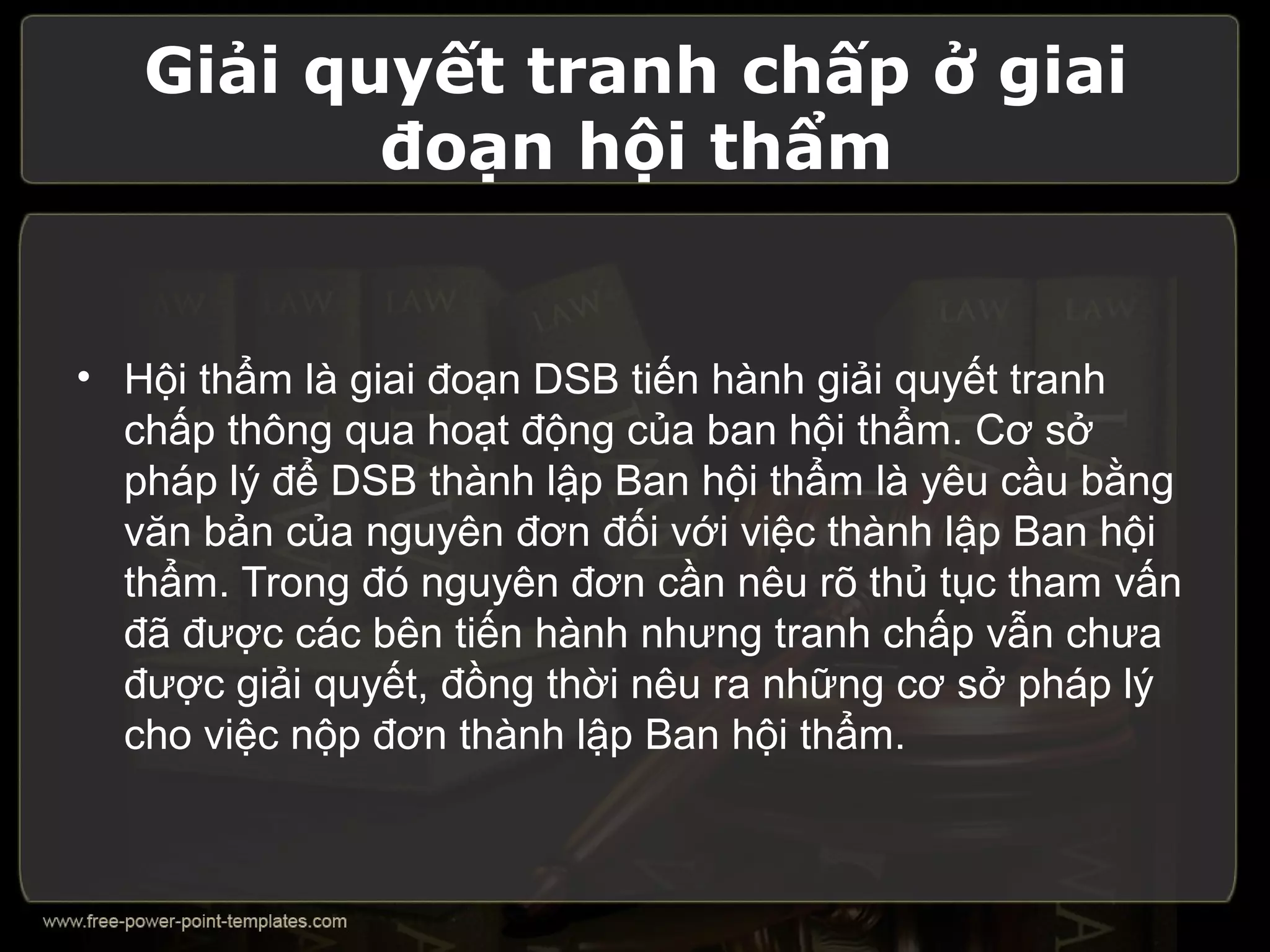 Giải quyết tranh chấp ở giai
          đoạn hội thẩm


• Hội thẩm là giai đoạn DSB tiến hành giải quyết tranh
  chấp thông qua hoạt động của ban hội thẩm. Cơ sở
  pháp lý để DSB thành lập Ban hội thẩm là yêu cầu bằng
  văn bản của nguyên đơn đối với việc thành lập Ban hội
  thẩm. Trong đó nguyên đơn cần nêu rõ thủ tục tham vấn
  đã được các bên tiến hành nhưng tranh chấp vẫn chưa
  được giải quyết, đồng thời nêu ra những cơ sở pháp lý
  cho việc nộp đơn thành lập Ban hội thẩm.
 