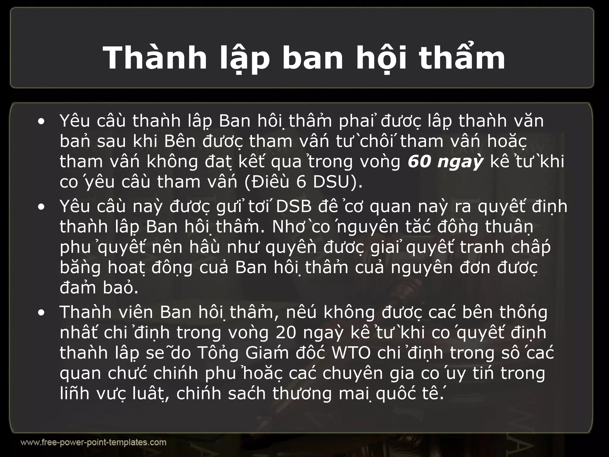 Thành lập ban hội thẩm
• Yêu cầu thành lập Ban hội thẩm phải được lập thành văn
  bản sau khi Bên được tham vấn từ chối tham vấn hoặc
  tham vấn không đạt kết quả trong vòng 60 ngày kể từ khi
  có yêu cầu tham vấn (Điều 6 DSU).
• Yêu cầu này được gửi tới DSB để cơ quan này ra quyết định
  thành lập Ban hội thẩm. Nhờ có nguyên tắc đồng thuận
  phủ quyết nên hầu như quyền được giải quyết tranh chấp
  bằng hoạt động của Ban hội thẩm của nguyên đơn được
  đảm bảo.
• Thành viên Ban hội thẩm, nếu không được các bên thống
  nhất chỉ định trong vòng 20 ngày kể từ khi có quyết định
  thành lập sẽ do Tổng Giám đốc WTO chỉ định trong số các
  quan chức chính phủ hoặc các chuyên gia có uy tín trong
  lĩnh vực luật, chính sách thương mại quốc tế.
 