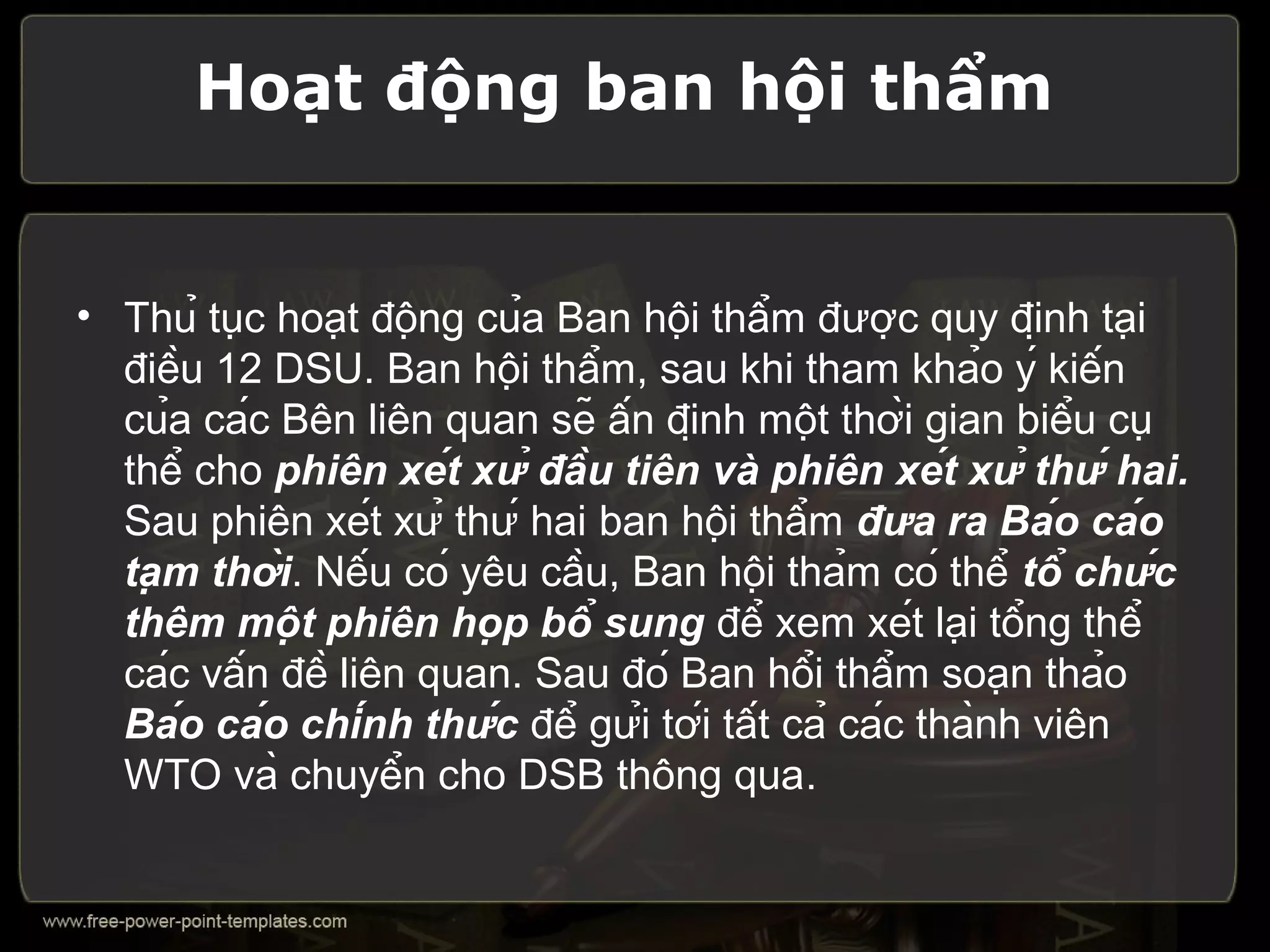 Hoạt động ban hội thẩm


• Thủ tục hoạt động của Ban hội thẩm được quy định tại
  điều 12 DSU. Ban hội thẩm, sau khi tham khảo ý kiến
  của các Bên liên quan sẽ ấn định một thời gian biểu cụ
  thể cho phiên xét xử đầu tiên và phiên xét xử thứ hai.
  Sau phiên xét xử thứ hai ban hội thẩm đưa ra Báo cáo
  tạm thời. Nếu có yêu cầu, Ban hội thảm có thể tổ chức
  thêm một phiên họp bổ sung để xem xét lại tổng thể
  các vấn đề liên quan. Sau đó Ban hổi thẩm soạn thảo
  Báo cáo chính thức để gửi tới tất cả các thành viên
  WTO và chuyển cho DSB thông qua.
 