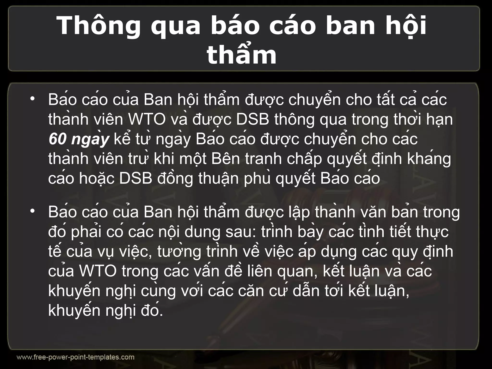 Thông qua báo cáo ban hội
              thẩm
• Báo cáo của Ban hội thẩm được chuyển cho tất cả các
  thành viên WTO và được DSB thông qua trong thời hạn
  60 ngày kể từ ngày Báo cáo được chuyển cho các
  thành viên trừ khi một Bên tranh chấp quyết định kháng
  cáo hoặc DSB đồng thuận phù quyết Báo cáo
• Báo cáo của Ban hội thẩm được lập thành văn bản trong
  đó phải có các nội dung sau: trình bày các tình tiết thực
  tế của vụ việc, tường trình về việc áp dụng các quy định
  của WTO trong các vấn đề liên quan, kết luận và các
  khuyến nghị cùng với các căn cứ dẫn tới kết luận,
  khuyến nghị đó.
 