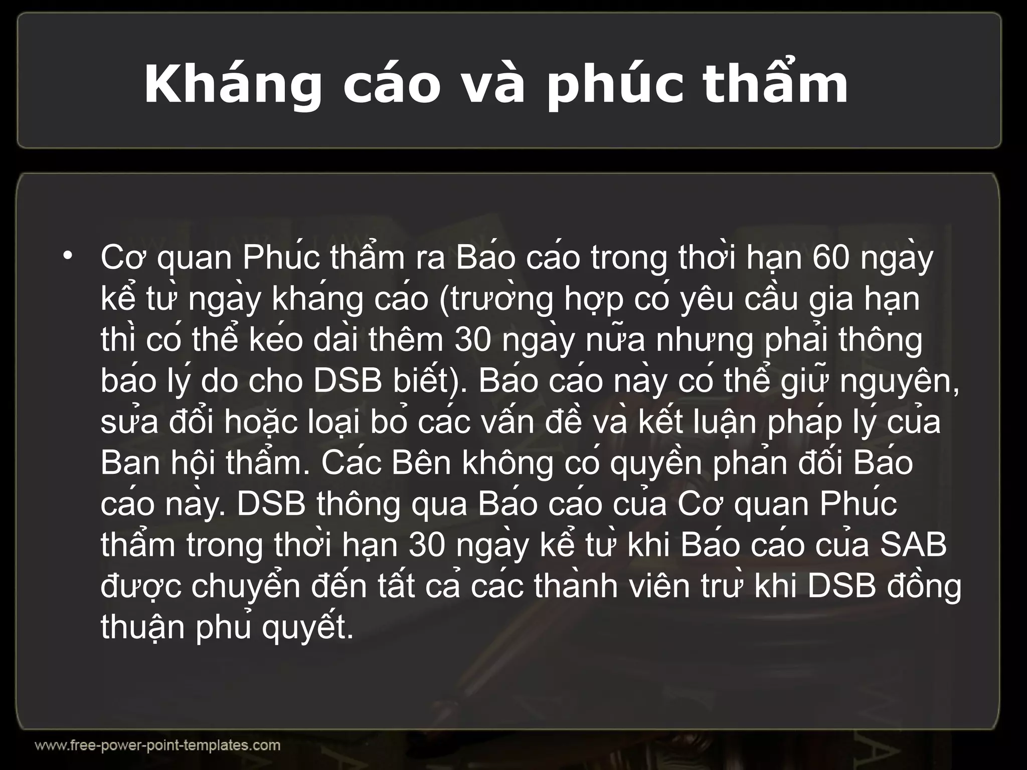 Kháng cáo và phúc thẩm


• Cơ quan Phúc thẩm ra Báo cáo trong thời hạn 60 ngày
  kể từ ngày kháng cáo (trường hợp có yêu cầu gia hạn
  thì có thể kéo dài thêm 30 ngày nữa nhưng phải thông
  báo lý do cho DSB biết). Báo cáo này có thể giữ nguyên,
  sửa đổi hoặc loại bỏ các vấn đề và kết luận pháp lý của
  Ban hội thẩm. Các Bên không có quyền phản đối Báo
  cáo này. DSB thông qua Báo cáo của Cơ quan Phúc
  thẩm trong thời hạn 30 ngày kể từ khi Báo cáo của SAB
  được chuyển đến tất cả các thành viên trừ khi DSB đồng
  thuận phủ quyết.
 