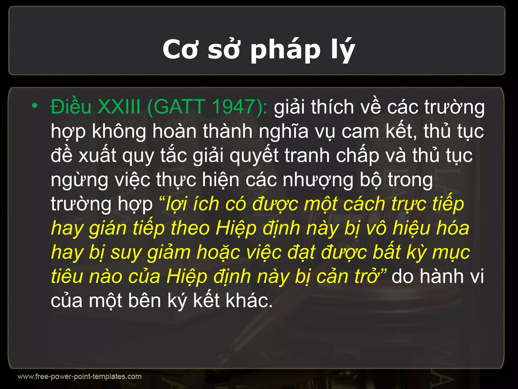 Cơ sở pháp lý

• Điều XXIII (GATT 1947): giải thích về các trường
  hợp không hoàn thành nghĩa vụ cam kết, thủ tục
  đề xuất quy tắc giải quyết tranh chấp và thủ tục
  ngừng việc thực hiện các nhượng bộ trong
  trường hợp “lợi ích có được một cách trực tiếp
  hay gián tiếp theo Hiệp định này bị vô hiệu hóa
  hay bị suy giảm hoặc việc đạt được bất kỳ mục
  tiêu nào của Hiệp định này bị cản trở” do hành vi
  của một bên ký kết khác.
 
