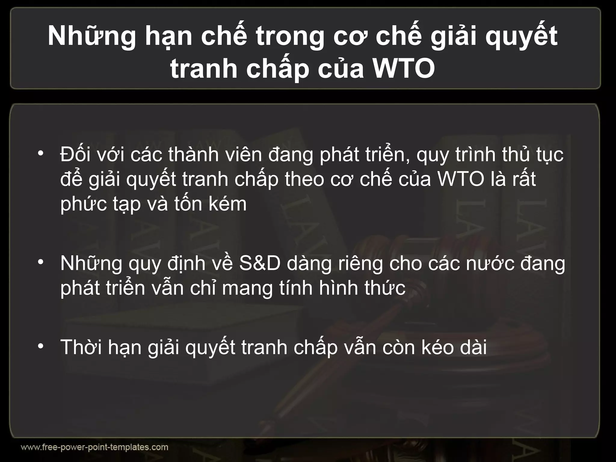 Những hạn chế trong cơ chế giải quyết
         tranh chấp của WTO


• Đối với các thành viên đang phát triển, quy trình thủ tục
  để giải quyết tranh chấp theo cơ chế của WTO là rất
  phức tạp và tốn kém

• Những quy định về S&D dàng riêng cho các nước đang
  phát triển vẫn chỉ mang tính hình thức

• Thời hạn giải quyết tranh chấp vẫn còn kéo dài
 