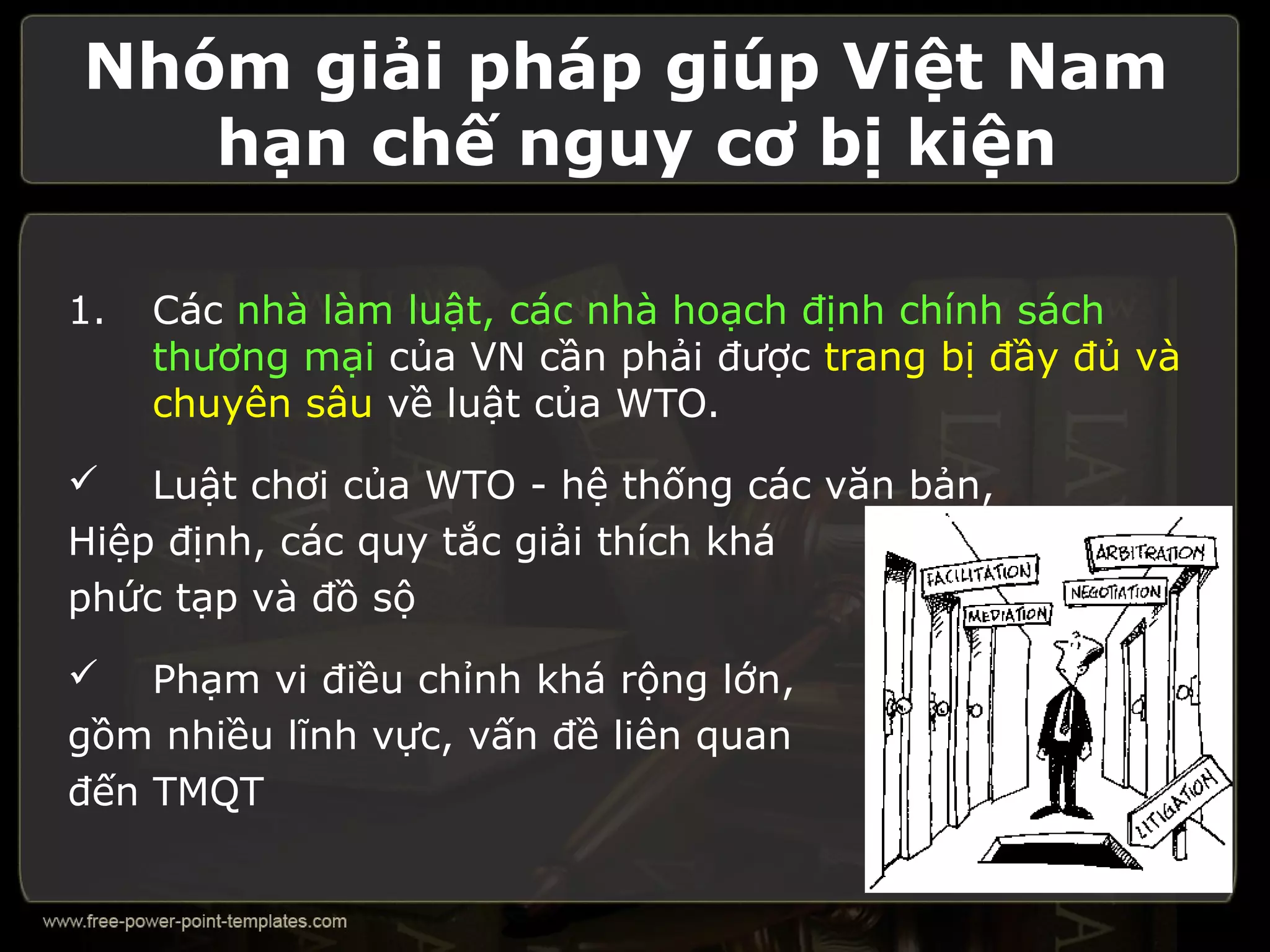 Nhóm giải pháp giúp Việt Nam
   hạn chế nguy cơ bị kiện

1.   Các nhà làm luật, các nhà hoạch định chính sách
     thương mại của VN cần phải được trang bị đầy đủ và
     chuyên sâu về luật của WTO.

   Luật chơi của WTO - hệ thống các văn bản,
Hiệp định, các quy tắc giải thích khá
phức tạp và đồ sộ

   Phạm vi điều chỉnh khá rộng lớn,
gồm nhiều lĩnh vực, vấn đề liên quan
đến TMQT
 