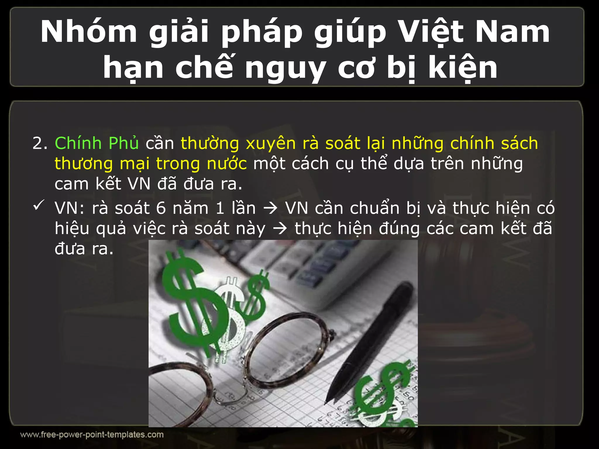 Nhóm giải pháp giúp Việt Nam
   hạn chế nguy cơ bị kiện

2. Chính Phủ cần thường xuyên rà soát lại những chính sách
   thương mại trong nước một cách cụ thể dựa trên những
   cam kết VN đã đưa ra.
 VN: rà soát 6 năm 1 lần  VN cần chuẩn bị và thực hiện có
   hiệu quả việc rà soát này  thực hiện đúng các cam kết đã
   đưa ra.
 