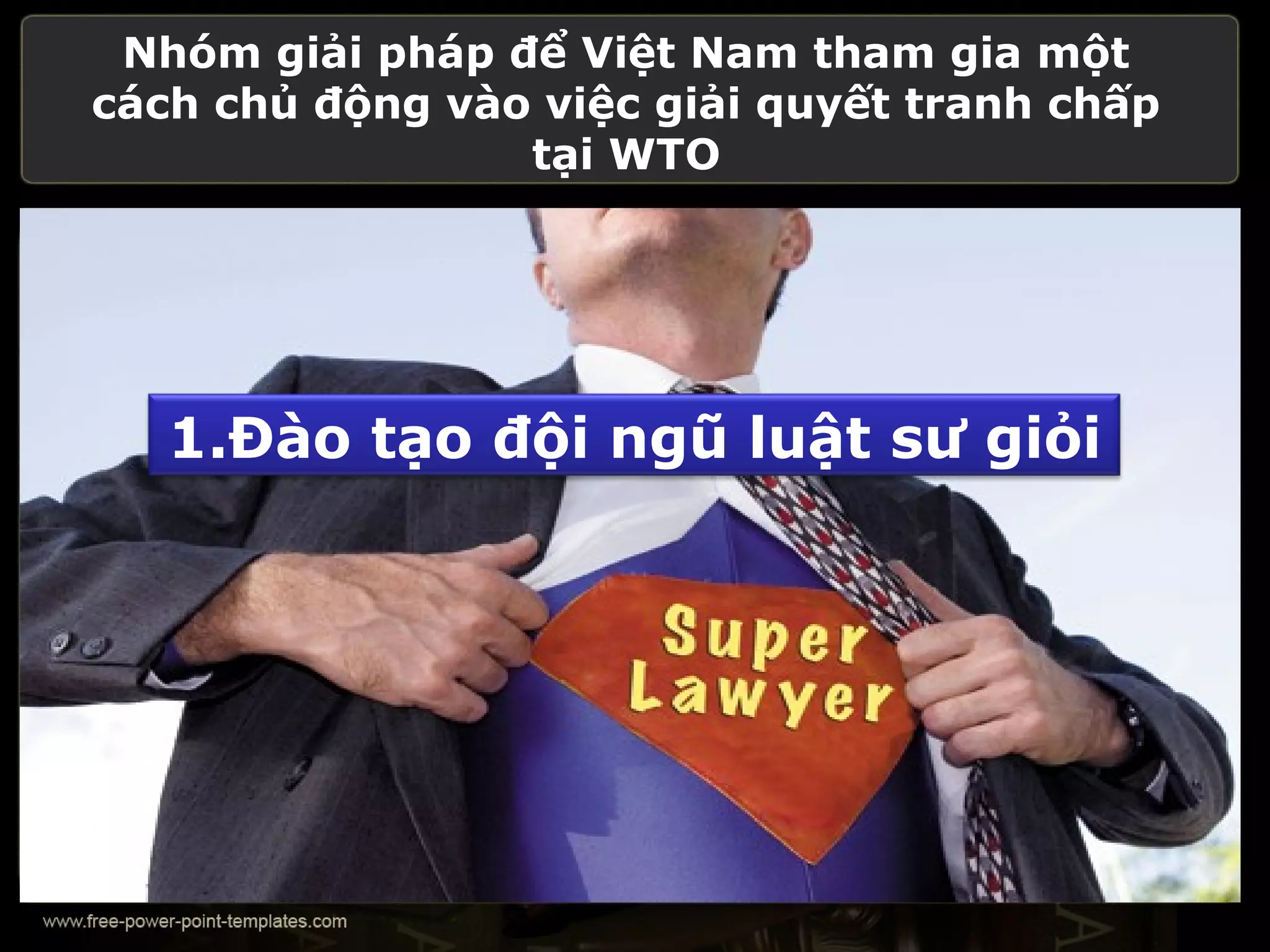 Nhóm giải pháp để Việt Nam tham gia một
cách chủ động vào việc giải quyết tranh chấp
                 tại WTO




   1.Đào tạo đội ngũ luật sư giỏi
 
