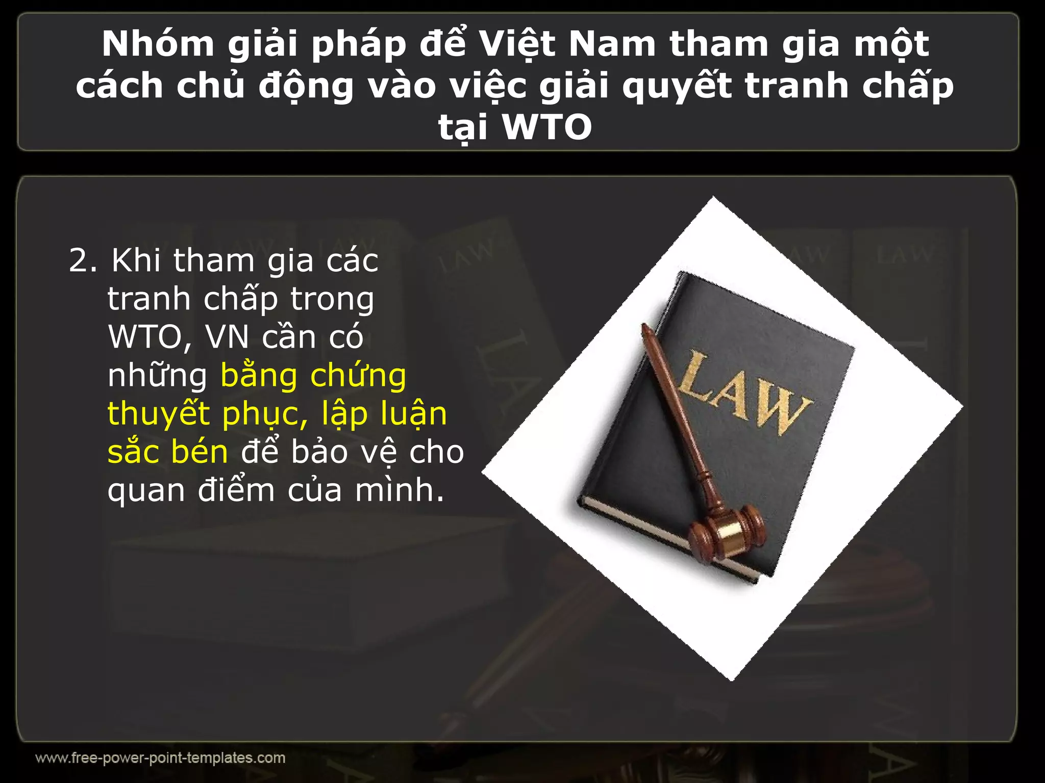 Nhóm giải pháp để Việt Nam tham gia một
cách chủ động vào việc giải quyết tranh chấp
                 tại WTO


2. Khi tham gia các
   tranh chấp trong
   WTO, VN cần có
   những bằng chứng
   thuyết phục, lập luận
   sắc bén để bảo vệ cho
   quan điểm của mình.
 