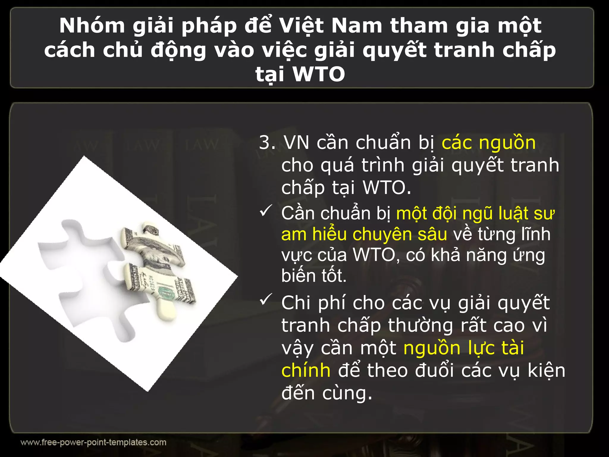 Nhóm giải pháp để Việt Nam tham gia một
cách chủ động vào việc giải quyết tranh chấp
                 tại WTO


                  3. VN cần chuẩn bị các nguồn
                     cho quá trình giải quyết tranh
                     chấp tại WTO.
                   Cần chuẩn bị một đội ngũ luật sư
                     am hiểu chuyên sâu về từng lĩnh
                     vực của WTO, có khả năng ứng
                     biến tốt.
                   Chi phí cho các vụ giải quyết
                     tranh chấp thường rất cao vì
                     vậy cần một nguồn lực tài
                     chính để theo đuổi các vụ kiện
                     đến cùng.
 