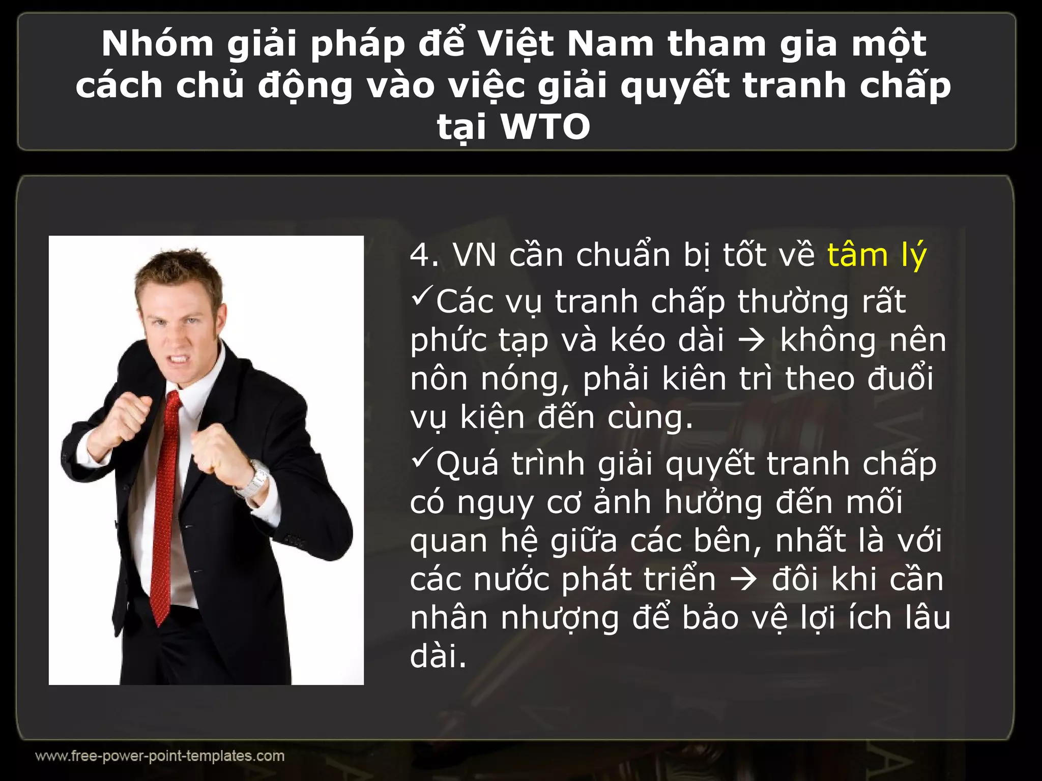 Nhóm giải pháp để Việt Nam tham gia một
cách chủ động vào việc giải quyết tranh chấp
                 tại WTO


                4. VN cần chuẩn bị tốt về tâm lý
                Các vụ tranh chấp thường rất
                phức tạp và kéo dài  không nên
                nôn nóng, phải kiên trì theo đuổi
                vụ kiện đến cùng.
                Quá trình giải quyết tranh chấp
                có nguy cơ ảnh hưởng đến mối
                quan hệ giữa các bên, nhất là với
                các nước phát triển  đôi khi cần
                nhân nhượng để bảo vệ lợi ích lâu
                dài.
 