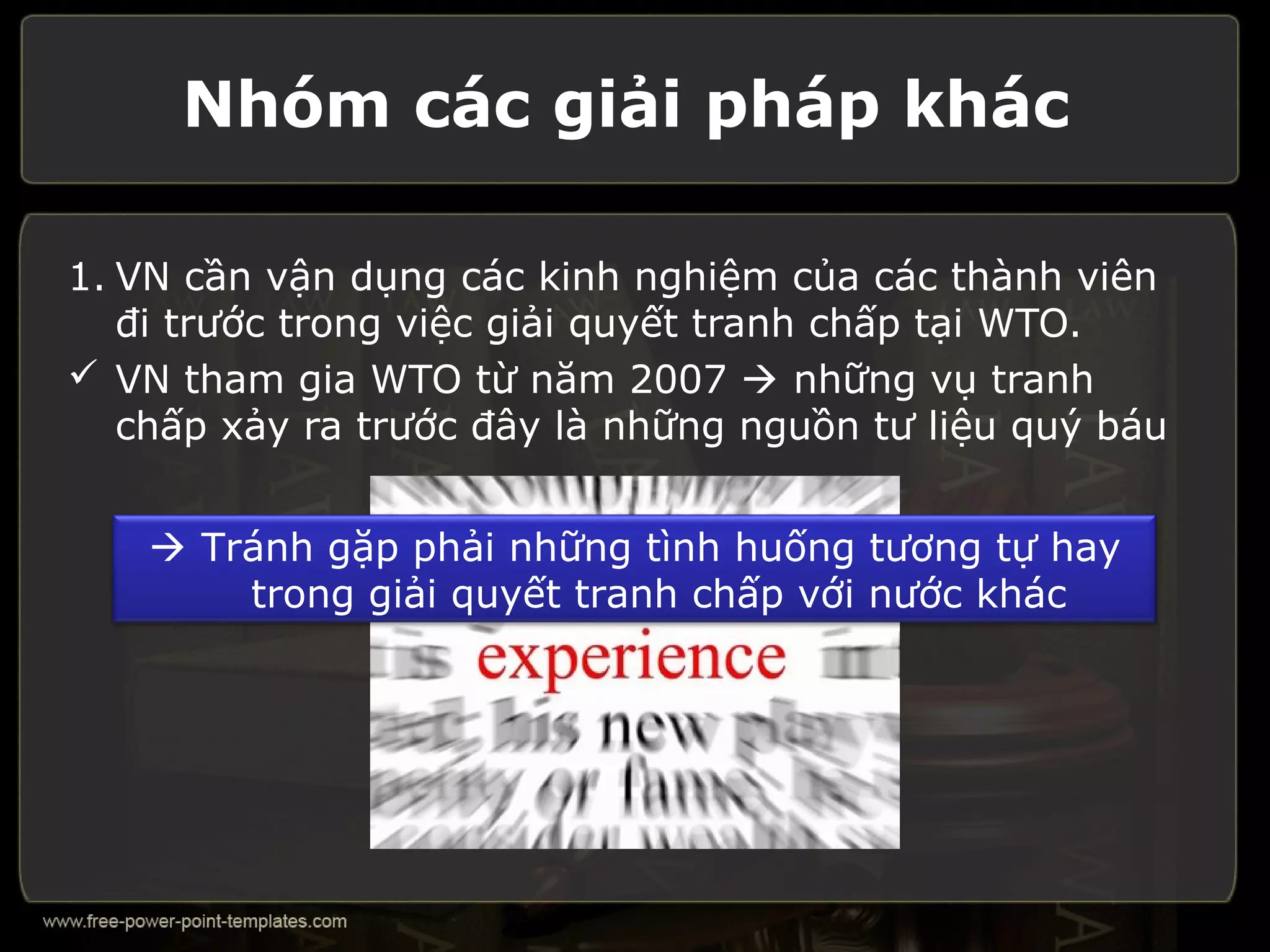 Nhóm các giải pháp khác

1. VN cần vận dụng các kinh nghiệm của các thành viên
   đi trước trong việc giải quyết tranh chấp tại WTO.
 VN tham gia WTO từ năm 2007  những vụ tranh
   chấp xảy ra trước đây là những nguồn tư liệu quý báu


     Tránh gặp phải những tình huống tương tự hay
        trong giải quyết tranh chấp với nước khác
 