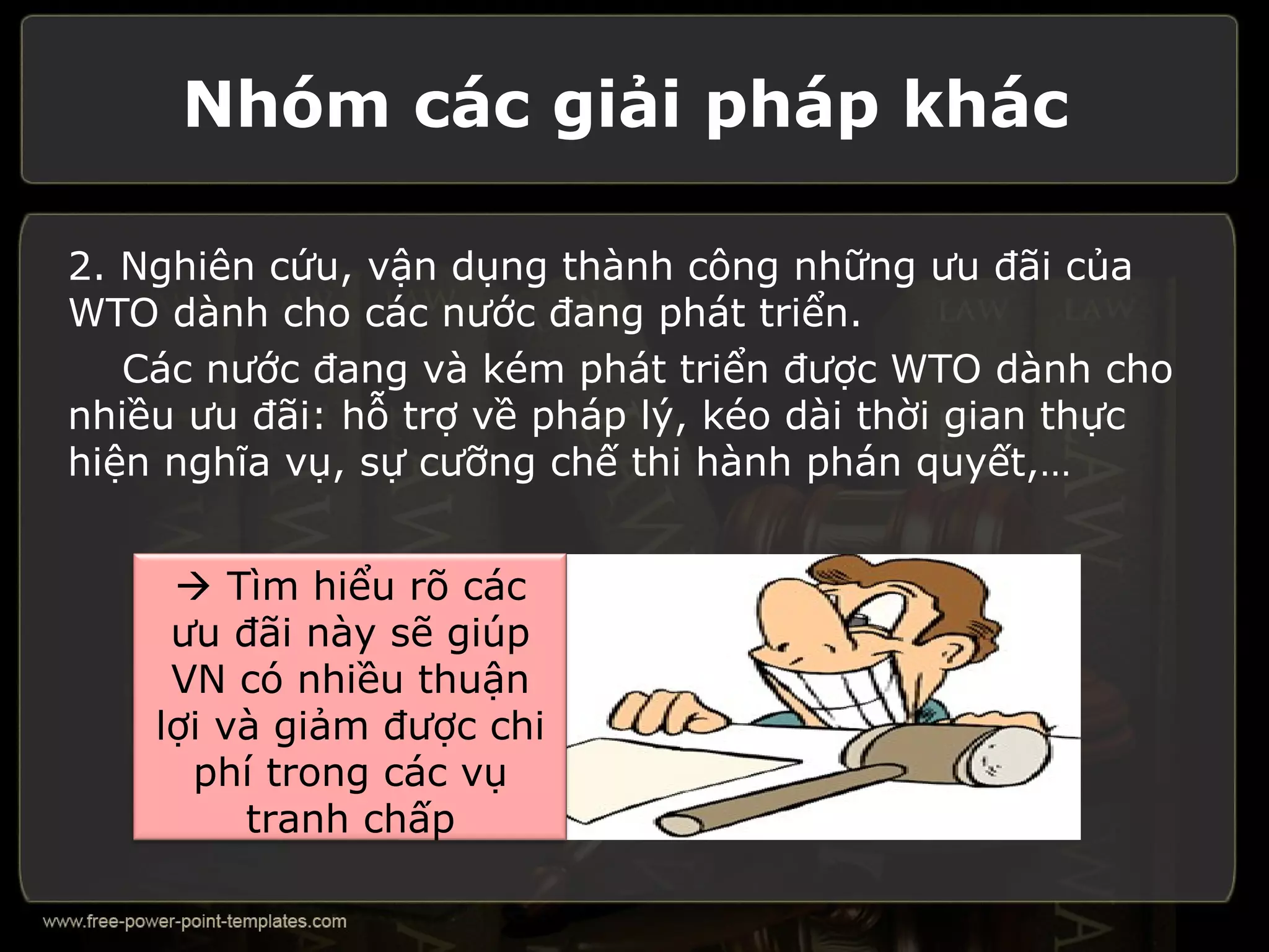 Nhóm các giải pháp khác

2. Nghiên cứu, vận dụng thành công những ưu đãi của
WTO dành cho các nước đang phát triển.
   Các nước đang và kém phát triển được WTO dành cho
nhiều ưu đãi: hỗ trợ về pháp lý, kéo dài thời gian thực
hiện nghĩa vụ, sự cưỡng chế thi hành phán quyết,…


      Tìm hiểu rõ các
     ưu đãi này sẽ giúp
     VN có nhiều thuận
    lợi và giảm được chi
      phí trong các vụ
         tranh chấp
 