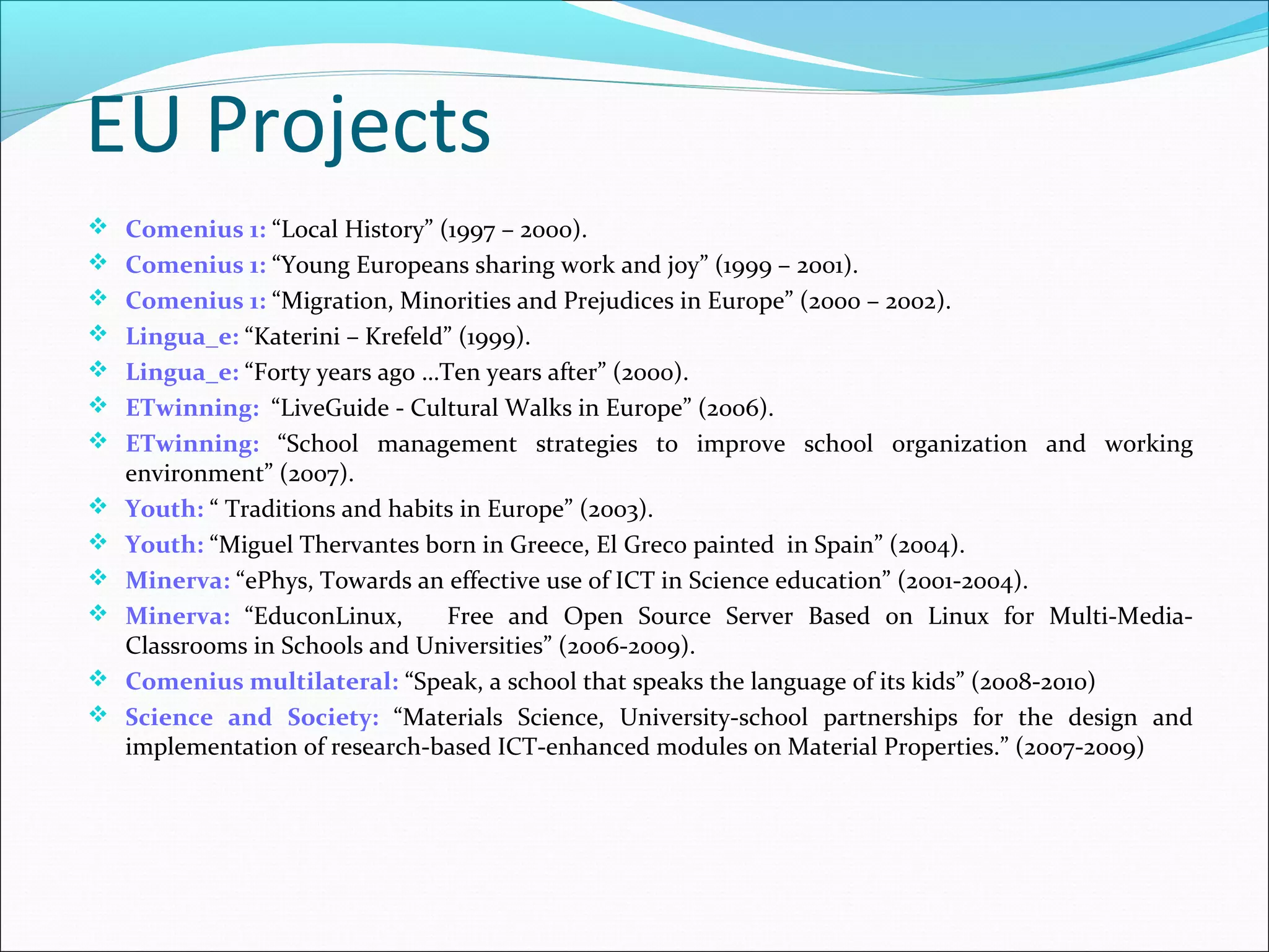 EU Projects
 Comenius 1: “Local History” (1997 – 2000).
 Comenius 1: “Young Europeans sharing work and joy” (1999 – 2001).
 Comenius 1: “Migration, Minorities and Prejudices in Europe” (2000 – 2002).
 Lingua_e: “Katerini – Krefeld” (1999).
 Lingua_e: “Forty years ago …Ten years after” (2000).
 ETwinning: “LiveGuide - Cultural Walks in Europe” (2006).
 ETwinning: “School management strategies to improve school organization and working
environment” (2007).
 Youth: “ Traditions and habits in Europe” (2003).
 Youth: “Miguel Thervantes born in Greece, El Greco painted in Spain” (2004).
 Minerva: “ePhys, Towards an effective use of ICT in Science education” (2001-2004).
 Minerva: “EduconLinux, Free and Open Source Server Based on Linux for Multi-Media-
Classrooms in Schools and Universities” (2006-2009).
 Comenius multilateral: “Speak, a school that speaks the language of its kids” (2008-2010)
 Science and Society: “Materials Science, University-school partnerships for the design and
implementation of research-based ICT-enhanced modules on Material Properties.” (2007-2009)
 