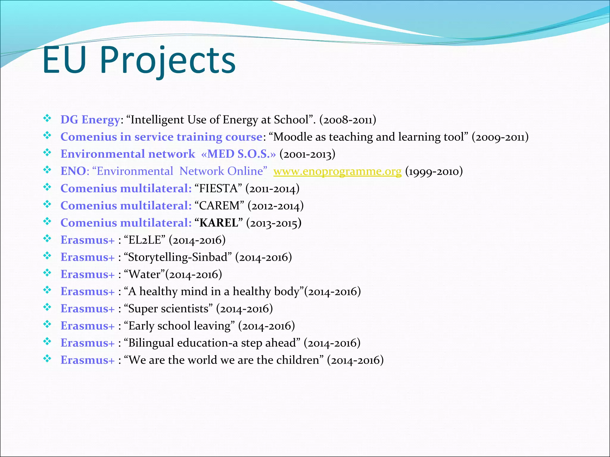  DG Energy: “Intelligent Use of Energy at School”. (2008-2011)
 Comenius in service training course: “Moodle as teaching and learning tool” (2009-2011)
 Environmental network «MED S.O.S.» (2001-2013)
 ENO: “Environmental Network Online” www.enoprogramme.org (1999-2010)
 Comenius multilateral: “FIESTA” (2011-2014)
 Comenius multilateral: “CAREM” (2012-2014)
 Comenius multilateral: “KAREL” (2013-2015)
 Erasmus+ : “EL2LE” (2014-2016)
 Erasmus+ : “Storytelling-Sinbad” (2014-2016)
 Erasmus+ : “Water”(2014-2016)
 Erasmus+ : “A healthy mind in a healthy body”(2014-2016)
 Erasmus+ : “Super scientists” (2014-2016)
 Erasmus+ : “Early school leaving” (2014-2016)
 Erasmus+ : “Bilingual education-a step ahead” (2014-2016)
 Erasmus+ : “We are the world we are the children” (2014-2016)
EU Projects
 