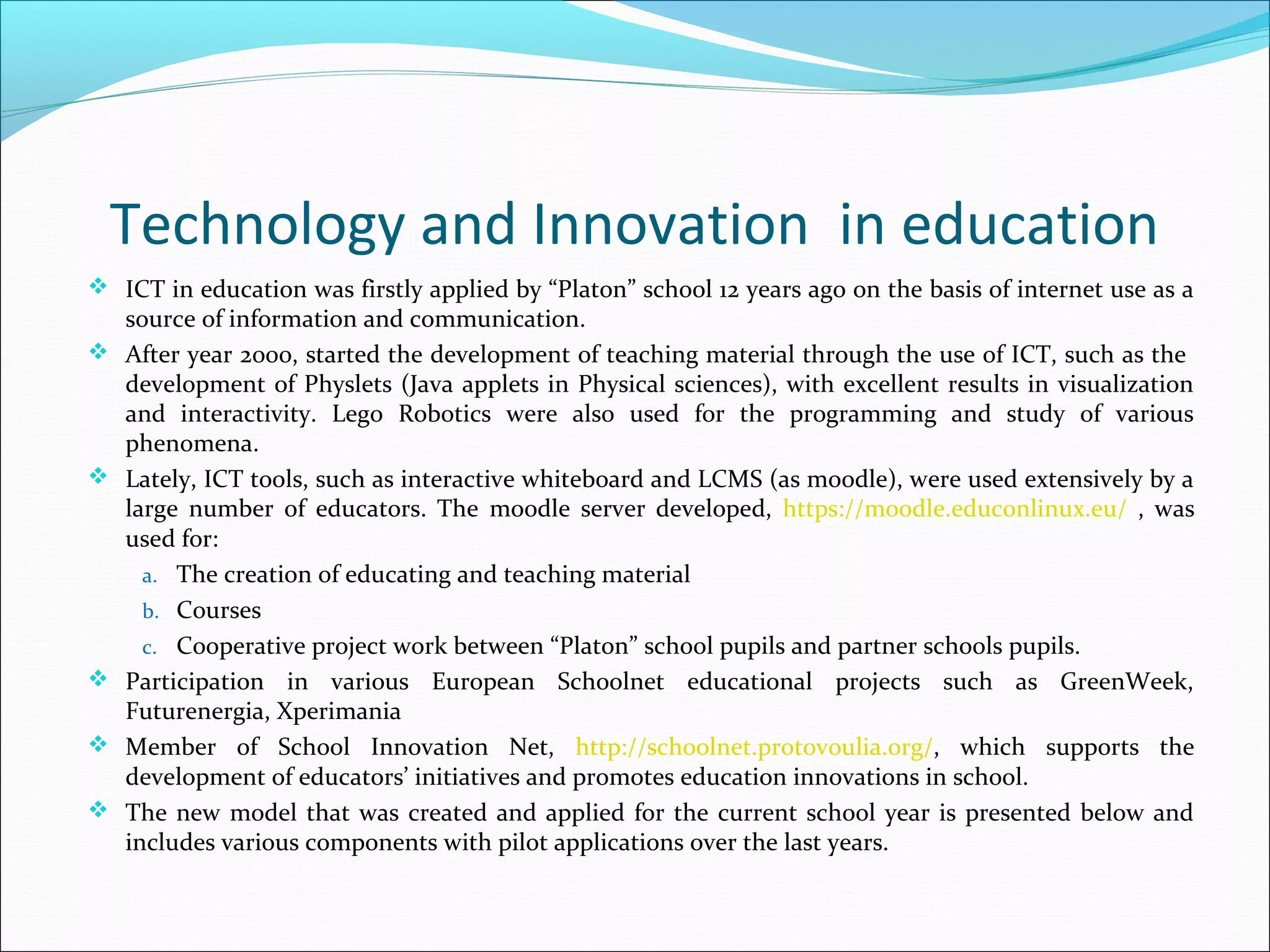 Technology and Innovation in education
 ICT in education was firstly applied by “Platon” school 12 years ago on the basis of internet use as a
source of information and communication.
 After year 2000, started the development of teaching material through the use of ICT, such as the
development of Physlets (Java applets in Physical sciences), with excellent results in visualization
and interactivity. Lego Robotics were also used for the programming and study of various
phenomena.
 Lately, ICT tools, such as interactive whiteboard and LCMS (as moodle), were used extensively by a
large number of educators. The moodle server developed, https://moodle.educonlinux.eu/ , was
used for:
a. The creation of educating and teaching material
b. Courses
c. Cooperative project work between “Platon” school pupils and partner schools pupils.
 Participation in various European Schoolnet educational projects such as GreenWeek,
Futurenergia, Xperimania
 Member of School Innovation Net, http://schoolnet.protovoulia.org/, which supports the
development of educators’ initiatives and promotes education innovations in school.
 The new model that was created and applied for the current school year is presented below and
includes various components with pilot applications over the last years.
 