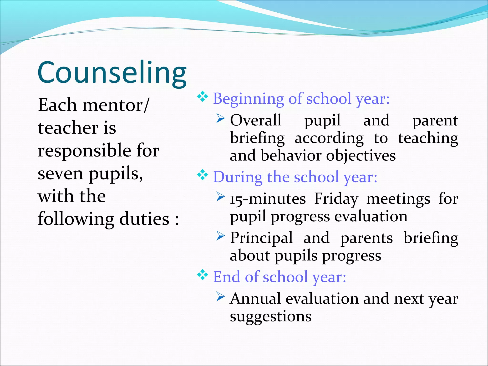 Counseling
Each mentor/
teacher is
responsible for
seven pupils,
with the
following duties :
 Beginning of school year:
 Overall pupil and parent
briefing according to teaching
and behavior objectives
 During the school year:
 15-minutes Friday meetings for
pupil progress evaluation
 Principal and parents briefing
about pupils progress
 End of school year:
 Annual evaluation and next year
suggestions
 