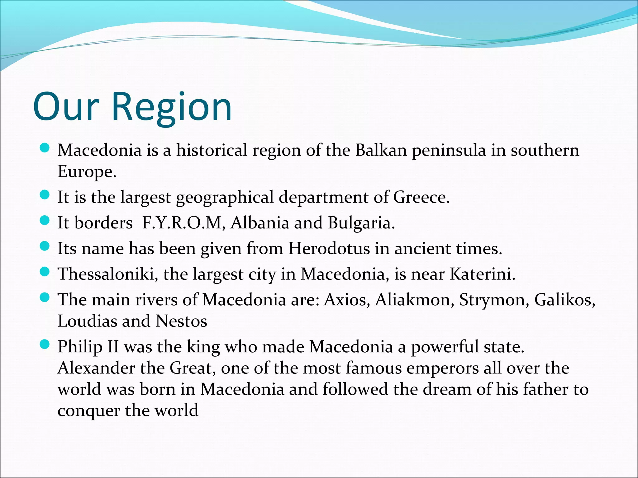Our Region
Macedonia is a historical region of the Balkan peninsula in southern
Europe.
It is the largest geographical department of Greece.
It borders F.Y.R.O.M, Albania and Bulgaria.
Its name has been given from Herodotus in ancient times.
Thessaloniki, the largest city in Macedonia, is near Katerini.
The main rivers of Macedonia are: Axios, Aliakmon, Strymon, Galikos,
Loudias and Nestos
Philip II was the king who made Macedonia a powerful state.
Alexander the Great, one of the most famous emperors all over the
world was born in Macedonia and followed the dream of his father to
conquer the world
 
