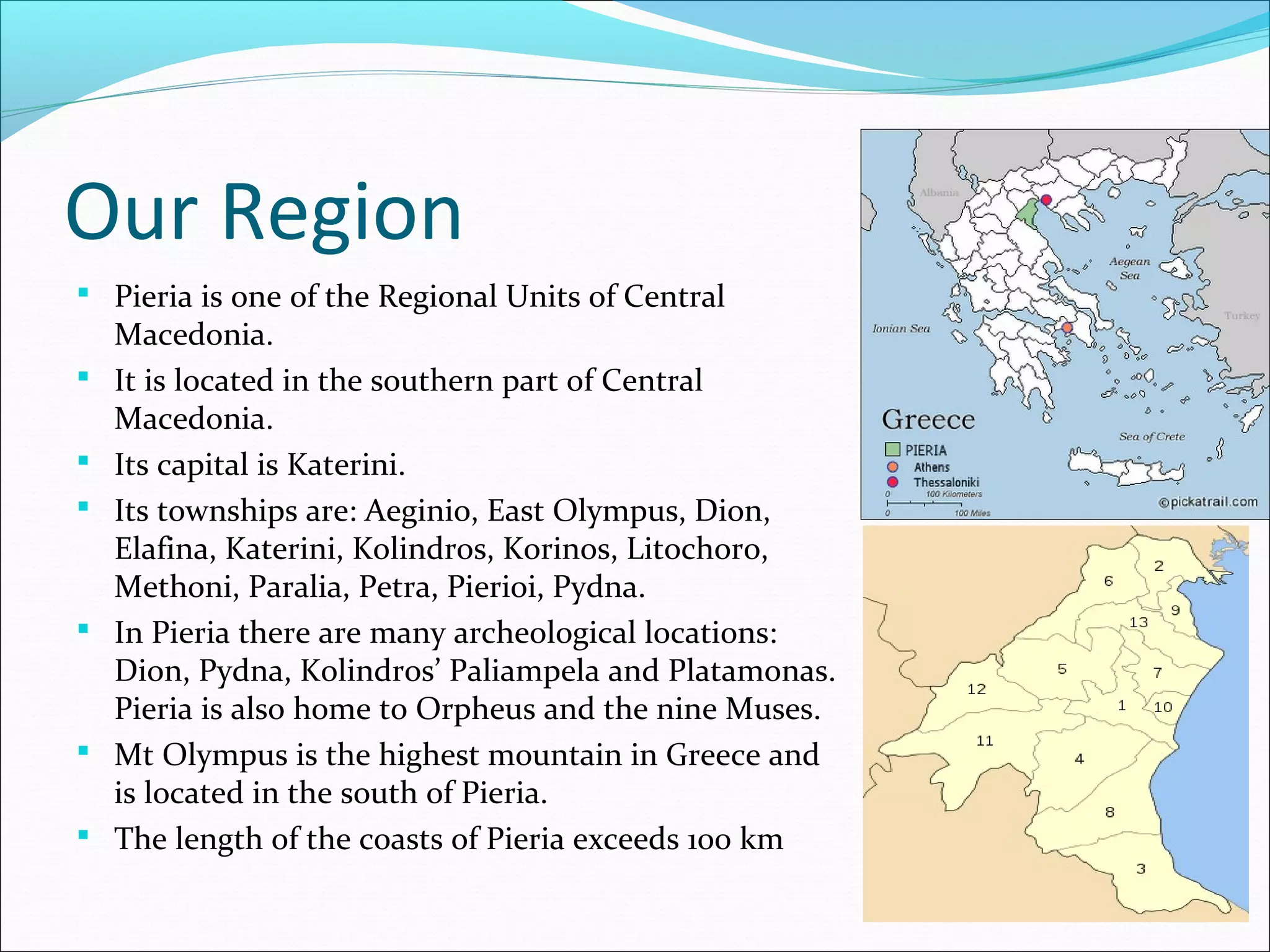 Our Region
 Pieria is one of the Regional Units of Central
Macedonia.
 It is located in the southern part of Central
Macedonia.
 Its capital is Katerini.
 Its townships are: Aeginio, East Olympus, Dion,
Elafina, Katerini, Kolindros, Korinos, Litochoro,
Methoni, Paralia, Petra, Pierioi, Pydna.
 In Pieria there are many archeological locations:
Dion, Pydna, Kolindros’ Paliampela and Platamonas.
Pieria is also home to Orpheus and the nine Muses.
 Mt Olympus is the highest mountain in Greece and
is located in the south of Pieria.
 The length of the coasts of Pieria exceeds 100 km
 