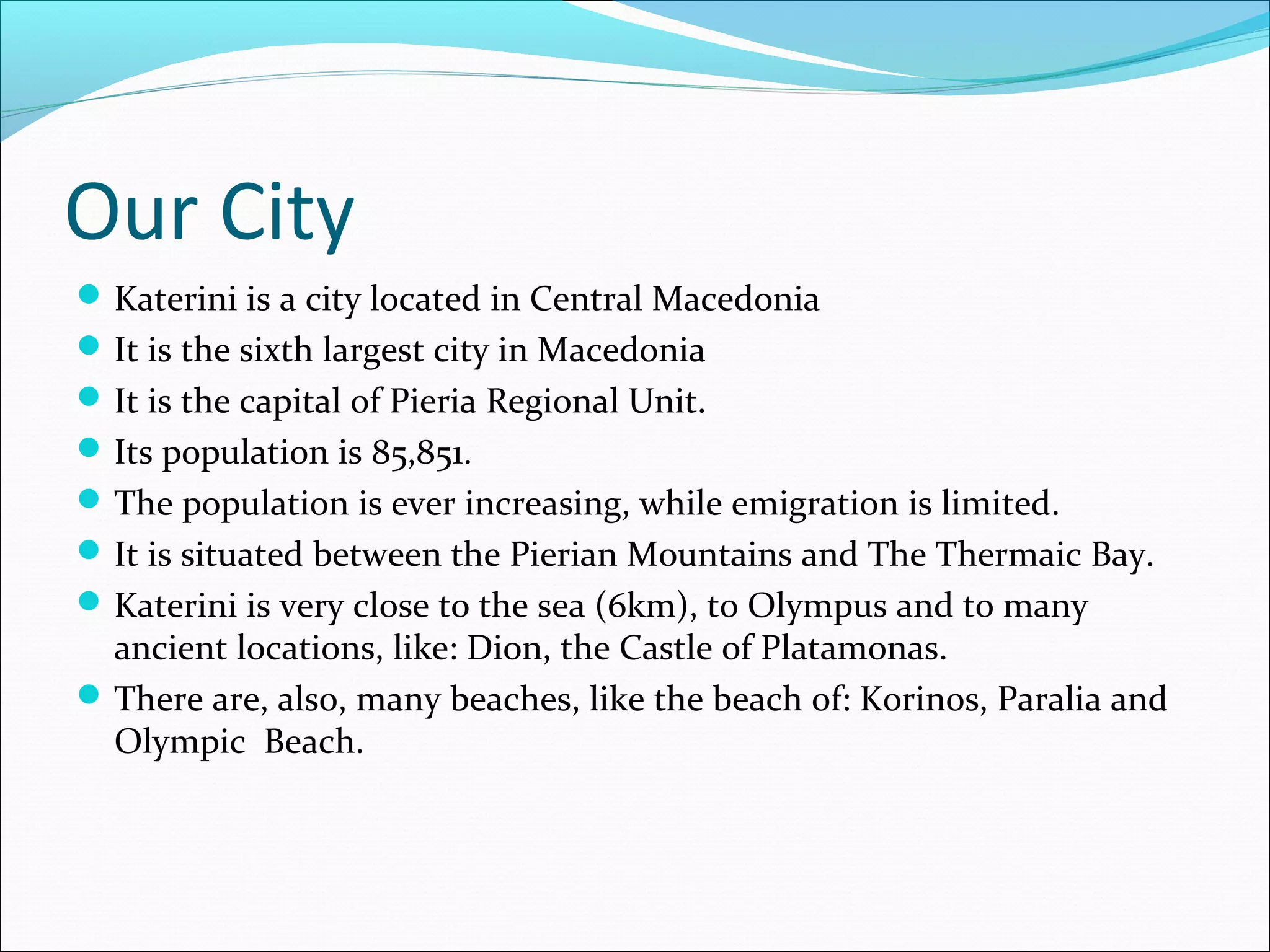 Our City
Katerini is a city located in Central Macedonia
It is the sixth largest city in Macedonia
It is the capital of Pieria Regional Unit.
Its population is 85,851.
The population is ever increasing, while emigration is limited.
It is situated between the Pierian Mountains and The Thermaic Bay.
Katerini is very close to the sea (6km), to Olympus and to many
ancient locations, like: Dion, the Castle of Platamonas.
There are, also, many beaches, like the beach of: Korinos, Paralia and
Olympic Beach.
 