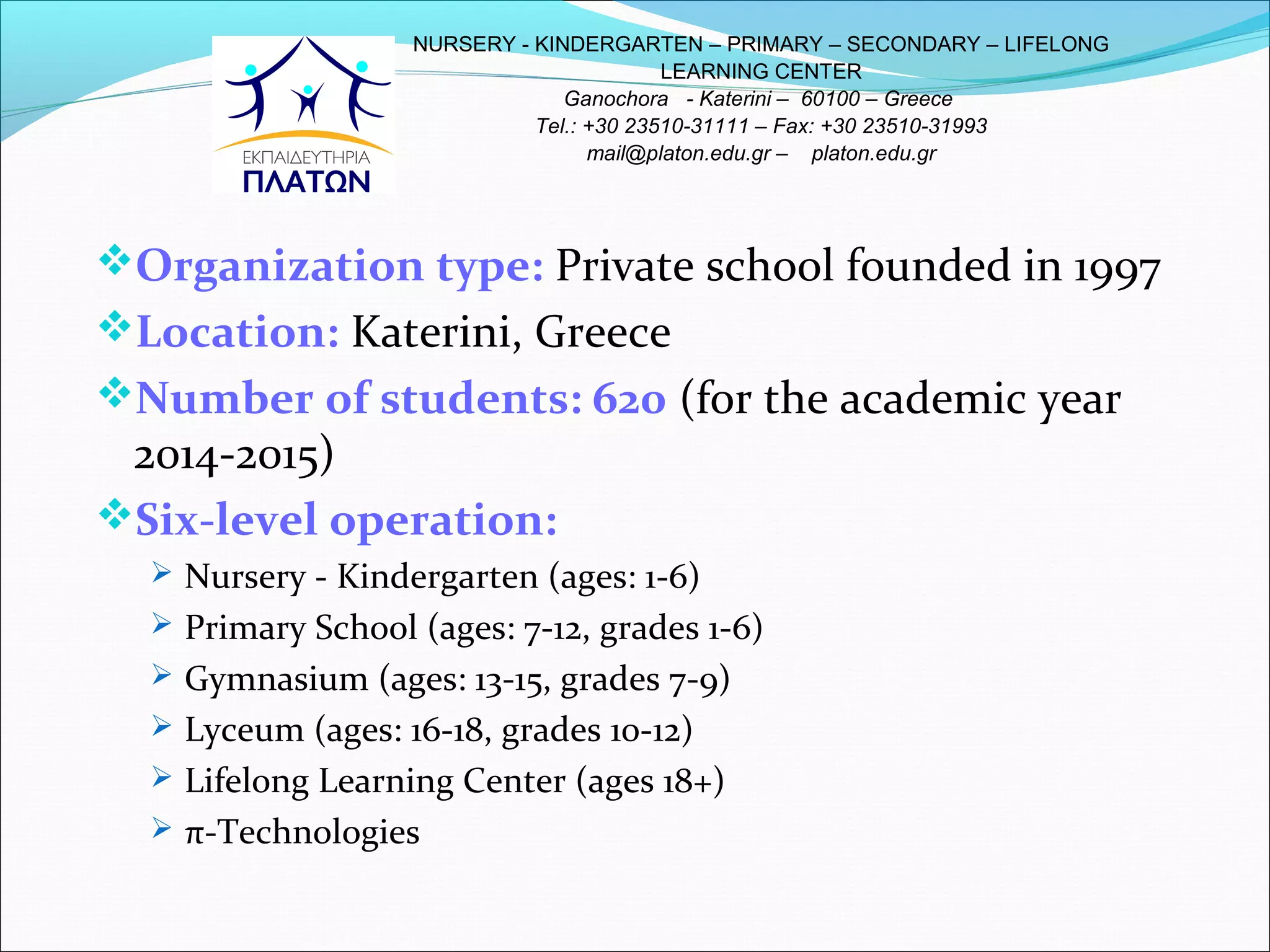 Organization type: Private school founded in 1997
Location: Katerini, Greece
Number of students: 620 (for the academic year
2014-2015)
Six-level operation:
 Nursery - Kindergarten (ages: 1-6)
 Primary School (ages: 7-12, grades 1-6)
 Gymnasium (ages: 13-15, grades 7-9)
 Lyceum (ages: 16-18, grades 10-12)
 Lifelong Learning Center (ages 18+)
 π-Technologies
NURSERY - KINDERGARTEN – PRIMARY – SECONDARY – LIFELONG
LEARNING CENTER
Ganochora - Katerini – 60100 – Greece
Tel.: +30 23510-31111 – Fax: +30 23510-31993
mail@platon.edu.gr – platon.edu.gr
 