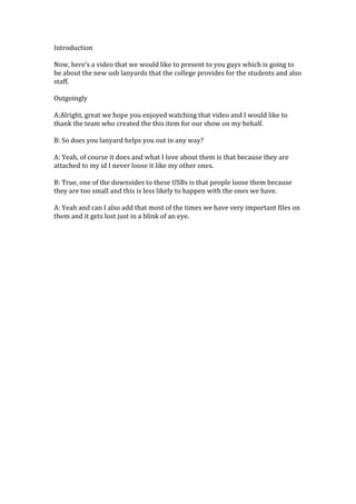 Introduction

Now, here’s a video that we would like to present to you guys which is going to
be about the new usb lanyards that the college provides for the students and also
staff.

Outgoingly

A:Alright, great we hope you enjoyed watching that video and I would like to
thank the team who created the this item for our show on my behalf.

B: So does you lanyard helps you out in any way?

A: Yeah, of course it does and what I love about them is that because they are
attached to my id I never loose it like my other ones.

B: True, one of the downsides to these USBs is that people loose them because
they are too small and this is less likely to happen with the ones we have.

A: Yeah and can I also add that most of the times we have very important files on
them and it gets lost just in a blink of an eye.
 