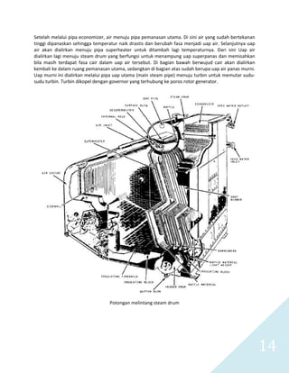   14 
Setelah melalui pipa economizer, air menuju pipa pemanasan utama. Di sini air yang sudah bertekanan 
tinggi dipanaskan sehingga temperatur naik drastis dan berubah fasa menjadi uap air. Selanjutnya uap 
air  akan  dialirkan  menuju  pipa  superheater  untuk  ditambah  lagi  temperaturnya.  Dari  sini  Uap  air 
dialirkan lagi menuju steam drum yang berfungsi untuk menampung uap superpanas dan memisahkan 
bila  masih  terdapat  fasa  cair  dalam  uap  air  tersebut.  Di  bagian  bawah  berwujud  cair  akan  dialirkan 
kembali ke dalam ruang pemanasan utama, sedangkan di bagian atas sudah berupa uap air panas murni. 
Uap murni ini dialirkan melalui pipa uap utama (main steam pipe) menuju turbin untuk memutar sudu‐
sudu turbin. Turbin dikopel dengan governor yang terhubung ke poros rotor generator. 
 
 
Potongan melintang steam drum 
 
 