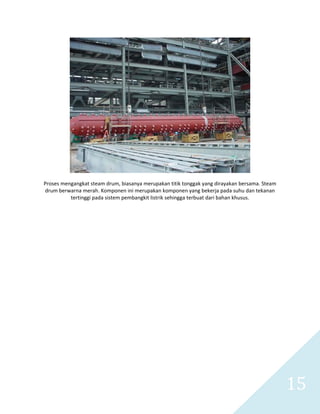   15 
 
 
Proses mengangkat steam drum, biasanya merupakan titik tonggak yang dirayakan bersama. Steam 
drum berwarna merah. Komponen ini merupakan komponen yang bekerja pada suhu dan tekanan 
tertinggi pada sistem pembangkit listrik sehingga terbuat dari bahan khusus. 
 
 