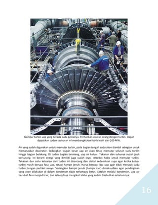   16 
 
Gambar turbin uap yang berada pada posisinya. Perhatikan ukuran orang dengan turbin. Dapat 
dipastikan turbin seukuran ini membangkitkan listrik lebih dari 200 MW. 
 
Air yang sudah digunakan untuk memutar turbin, pada bagian tengah sudu akan diambil sebagian untuk 
memanaskan  deaerator.  Sedangkan  bagian  besar  uap  air  akan  tetap  memutar  seluruh  sudu  turbin 
hingga  bagian  belakang.  Di  turbin  bagian  belakang,  uap  air  keluar.  Tekanan  dan  suhunya  sudah  jauh 
berkurang.  Ini  berarti  energi  yang  dimiliki  juga  sudah  loyo,  tersedot  habis  untuk  memutar  turbin. 
Tekanan  dan  suhu  keluaran  dari  turbin  ini  dirancang  dan  diatur  sedemikian  rupa  agar  ketika  keluar 
turbin  masih  berupa  fasa  uap,  tetapi  hampir  jenuh.  Harus  berupa  fasa  uap  agar  tidak  merusak  sudu 
turbin  dengan  partikel  airnya.  Sedangkan  hampir  jenuh  (hampir  cair)  dimaksudkan  agar  pendinginan 
yang  akan  dilakukan  di  dalam  kondenser  tidak  terlampau  berat.  Setelah  melalui  kondenser,  uap  air 
berubah fasa menjadi cair, dan selanjutnya mengikuti siklus yang sudah disebutkan sebelumnya. 
 
 