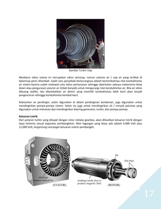   17 
 
Gambar Turbin Uap 
 
Meskipun  siklus  utama  ini  merupakan  siklus  tertutup,  namun  volume  air  /  uap  air  yang  terlibat  di 
dalamnya perlu ditambah. Salah satu penyebab berkurangnya adalah bertambahnya nilai konduktivitas 
air sistem karena sudah melewati satu siklus pemanasan sehingga diperlukan adanya mekanisme blow 
down atau pengurasan volume air (tidak banyak) untuk mengurangi nilai konduktivitas air. Bila air siklus 
dibuang  sedikit,  lalu  ditambahkan  air  demin  yang  memiliki  konduktivitas  lebih  kecil  akan  terjadi 
pengenceran sehingga konduktivitas kembali kecil. 
 
Kebutuhan  air  pendingin,  selain  digunakan  di  dalam  pendinginan  kondenser,  juga  digunakan  untuk 
mendinginkan  pompa‐pompa  sistem.  Selain  itu  juga  untuk  mendinginkan  oli  /  minyak  pelumas  yang 
digunakan untuk melumasi dan mendinginkan bearing generator, turbin, dan pompa‐pompa. 
 
Keluaran Listrik 
Dari putaran turbin yang dikopel dengan rotor melalui gearbox, akan dihasilkan keluaran listrik dengan 
daya  tertentu  sesuai  kapasitas  pembangkitan.  Nilai  tegangan  yang  biasa  ada  adalah  6.000  Volt  atau 
11.000 Volt, tergantung rancangan keluaran sistem pembangkit. 
 
 
 