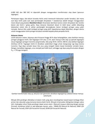   19 
6.000  VAC  dan  380  VAC  ini  diperoleh  dengan  menggunakan  transformator  step  down  (penurun 
tegangan).  
 
Pertanyaan bagus, bila belum tersedia listrik untuk memenuhi kebutuhan sendiri tersebut, dari mana 
asal  daya  listrik  pada  saat  awal  pembangkit  dinyalakan  ?  Jawabannya  adalah  dengan  menggunakan 
mesin diesel yang disebut BlackStart Diesel. Dinamakan demikian karena sistem dinyalakan dari kondisi 
belum  ada  listrik  /  gelap  gulita.  Daya  keluaran  blackstart  diesel  ini  lebih  besar  sedikit  dibanding 
kebutuhan  sistem  bila  di  sekitar  pembangkit  bersangkutan  belum  terdapat  jaringan  yang  sudah 
menyala. Namun bila sudah terdapat jaringan yang aktif, kapasitasnya dapat dikecilkan, dengan skema 
untuk menggunakan listrik jaringan tersebut membeli kepada pihak penyedia listrik. 
 
Keluaran Utama 
Listrik keluaran sistem, biasanya ada di kisaran hingga 90 % daya terbangkitkan, akan dialirkan menuju 
jaringan pengguna listrik. Dari tegangan 6 kV atau 11 kV, akan menuju trafo step up (penaik tegangan) 
sesuai tegangan jaringan transmisi yang tersedia. Ada yang 70 kV, 150 kV, 500 kV, atau bahkan tegangan 
distribusi  20  kV.  Tegangan  listrik  ini  dinaikkan  sedemikian  tinggi  untuk  mengurangi  rugi  daya  karena 
transmisi.  Rugi  daya  semakin  besar  bila  arus  yang  mengalir  dalam  kawat  konduktor  semakin  besar. 
Dengan menaikkan tegangan, arus menjadi jauh lebih kecil, sehingga rugi daya yang dirumuskan dengan 
Pdis = i2
/R juga mengecil. 
 
 
Gambar transformator step up, keluaran dari generator dinaikkan tegangannya sebelum keluar menuju 
switchyard. 
 
Minyak (Oil) pendingin diletakkan di dalam trafo yang akan mendinginkan kawat‐kawat tembaga lilitan 
primer dan sekunder yang memanas karena dialiri listrik. Minyak ini kemudian didinginkan dengan udara 
(Air). Sedangkan aliran fluida pendingin dapat secara alami  (Natural) maupun didorong dengan pompa 
(Forced). Kombinasi istilah ini ada beberapa macam, yaitu : ONAN (Oil Natural Air Natural), ONAF (Oil 
Natural Air Forced), OFAF (Oil Forced Air Forced), OFAN (Oil Forced Air Natural).  
 
 