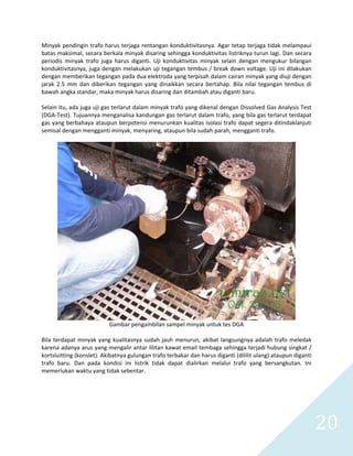   20 
Minyak pendingin trafo harus terjaga rentangan konduktivitasnya. Agar tetap terjaga tidak melampaui 
batas maksimal, secara berkala minyak disaring sehingga konduktivitas listriknya turun lagi. Dan secara 
periodis  minyak  trafo  juga  harus  diganti.  Uji  konduktivitas  minyak  selain  dengan  mengukur  bilangan 
konduktivitasnya, juga dengan melakukan uji tegangan tembus / break down voltage. Uji ini dilakukan 
dengan memberikan tegangan pada dua elektroda yang terpisah dalam cairan minyak yang diuji dengan 
jarak  2.5  mm  dan  diberikan  tegangan  yang  dinaikkan  secara  bertahap.  Bila  nilai  tegangan  tembus  di 
bawah angka standar, maka minyak harus disaring dan ditambah atau diganti baru. 
 
Selain itu, ada juga uji gas terlarut dalam minyak trafo yang dikenal dengan Dissolved Gas Analysis Test 
(DGA‐Test). Tujuannya menganalisa kandungan gas terlarut dalam trafo, yang bila gas terlarut terdapat 
gas yang berbahaya ataupun berpotensi menurunkan kualitas isolasi trafo dapat segera ditindaklanjuti 
semisal dengan mengganti minyak, menyaring, ataupun bila sudah parah, mengganti trafo. 
 
 
Gambar pengambilan sampel minyak untuk tes DGA 
 
Bila terdapat minyak yang kualitasnya sudah jauh menurun, akibat langsungnya adalah trafo meledak 
karena adanya arus yang mengalir antar lilitan kawat email tembaga sehingga terjadi hubung singkat / 
kortsluitting (konslet). Akibatnya gulungan trafo terbakar dan harus diganti (dililit ulang) ataupun diganti 
trafo  baru.  Dan  pada  kondisi  ini  listrik  tidak  dapat  dialirkan  melalui  trafo  yang  bersangkutan.  Ini 
memerlukan waktu yang tidak sebentar. 
 
 