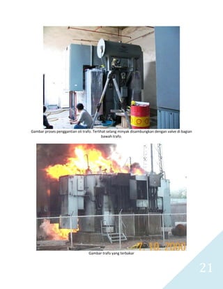   21 
 
Gambar proses penggantian oli trafo. Terlihat selang minyak disambungkan dengan valve di bagian 
bawah trafo. 
 
 
Gambar trafo yang terbakar 
 
 