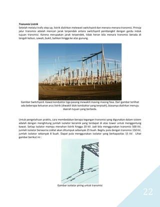   22 
 
Transmisi Listrik 
Setelah melalui trafo step up, listrik dialirkan melewati switchyard dan menara‐menara transmisi. Prinsip 
jalur  transmisi  adalah  mencari  jarak  terpendek  antara  switchyard  pembangkit  dengan  gardu  induk 
tujuan  transmisi.  Karena  merupakan  jarak  terpendek,  tidak  heran  bila  menara  transmisi  berada  di 
tengah kebun, sawah, bukit, bahkan hingga ke atas gunung.  
 
 
Gambar Switchyard. Kawat konduktor tiga pasang mewakili masing‐masing fasa. Dari gambar terlihat 
ada beberapa keluaran arus listrik (diwakili blok konduktor yang terpisah), biasanya dialirkan menuju 
daerah tujuan yang berbeda. 
 
 
Untuk pengetahuan praktis, cara membedakan berapa tegangan transmisi yang digunakan dalam sistem 
adalah dengan menghitung jumlah isolator keramik yang  terdapat di atas tower untuk  menggantung 
kawat. Setiap isolator mampu menahan listrik hingga 20 kV. Jadi bila menggunakan transmisi 500 kV, 
jumlah isolator berwarna coklat akan ditumpuk sebanyak 25 buah. Begitu pula dengan transmisi 150 kV, 
jumlah  isolator  sebanyak  8  buah.  Dapat  pula  menggunakan  isolator  yang  berkapasitas  15  kV.    Lihat 
gambar berikut ini : 
 
Gambar isolator piring untuk transmisi 
 