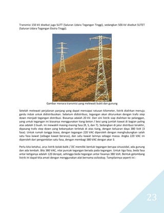   23 
 
Transmisi 150 kV disebut juga SUTT (Saluran Udara Tegangan Tinggi), sedangkan 500 kV disebut SUTET 
(Saluran Udara Tegangan Ekstra Tinggi). 
 
 
Gambar menara transmisi yang melewati bukit dan gunung 
 
Setelah melewati perjalanan panjang yang dapat mencapai ratusan kilometer, listrik dialirkan menuju 
gardu  induk  untuk  didistribusikan.  Sebelum  didistribusi,  tegangan  akan  diturunkan  dengan  trafo  step 
down menjadi tegangan distribusi. Biasanya adalah 20 kV. Dari sini listrik siap dialirkan ke pelanggan, 
yang untuk tegangan ini biasanya menggunakan tiang beton / besi yang jumlah kawat di bagian paling 
atas adalah 3 buah. Ini mewakili masing‐masing fasa (R, S, dan T). Sedangkan di jalur distribusi terakhir, 
dipasang  trafo  step  down  yang  kebanyakan  terletak  di  atas  tiang,  dengan  keluaran  daya  380  Volt  (3 
fasa). Untuk rumah tangga biasa, dengan tegangan 220 VAC diperoleh dengan menghubungkan salah 
satu  fasa  kawat  (sebagai  kawat  berarus),  dan  satu  kawat  lainnya  sebagai  massa.  Angka  220  VAC  ini 
diperoleh dari pengambilan satu fasa, dengan membagi 380 VAC dengan akar 3.  
 
Perlu kita ketahui, arus listrik bolak‐balik / DC memiliki bentuk tegangan berupa sinusoidal, ada gunung 
dan ada lembah. Bila 380 VAC, nilai puncak tegangan berada pada tegangan. Untuk tiga fasa, beda fasa 
antar ketiganya adalah 120 derajat, sehingga beda tegangan antar fasanya 380 Volt. Bentuk gelombang 
listrik ini dapat kita amati dengan menggunakan alat bernama osiloskop. Tampilannya seperti ini : 
 