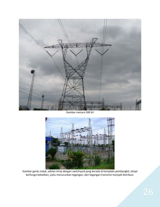   26 
 
Gambar menara 500 kV 
 
 
Gambar gardu induk, sekilas mirip dengan switchyard yang berada di kompleks pembangkit, tetapi 
berfungsi kebalikan, yaitu menurunkan tegangan, dari tegangan transmisi menjadi distribusi. 
 
 