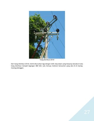   27 
 
Tiang distribusi 20 kV 
  
Dari tiang distribusi 20 kV, listrik diturunkan lagi dengan trafo step down yang biasanya berada di atas 
tiang  distribusi  menjadi  tegangan  380  Volt.  Lalu  menuju  meteran  konsumen  yang  ada  di  di  masing‐
masing pelanggan. 
 
 