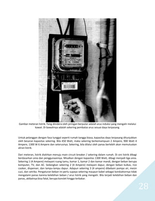   28 
 
Gambar meteran listrik. Yang diindera oleh piringan berputar adalah arus induksi yang mengalir melalui 
kawat. Di bawahnya adalah sekering pembatas arus sesuai daya terpasang. 
 
 
Untuk pelanggan dengan fasa tunggal seperti rumah tangga biasa, kapasitas daya terpasang ditunjukkan 
oleh besaran kapasitas sekering. Bila 450 Watt, maka sekering berkemampuan 2 Ampere, 900 Watt 4 
Ampere, 1300 W 6 Ampere dan seterusnya. Sekering, bila dilalui oleh panas berlebih akan memutuskan 
aliran listrik. 
 
Dari meteran, listrik dialirkan menuju main circuit breaker / sekering dalam rumah. Di sini listrik dibagi 
berdasarkan area dan penggunaannya. Misalkan dengan kapasitas 1300 Watt, dibagi menjadi tiga area. 
Sekering 1 (4 Ampere) melayani ruang tamu, kamar 1, kamar 2 dan kamar mandi, dengan beban berupa 
komputer, TV, dan AC. Sedangkan sekering 2 (4 Ampere) melayani dapur, dengan beban kulkas, rice 
cooker, dispenser, dan lampu‐lampu dapur. Adapun sekering 3 (4 ampere) dibebani pompa air, mesin 
cuci, dan setrika. Pengaturan beban ini perlu supaya sekering maupun kabel sebagai konduktornya tidak 
mengalami panas karena kelebihan beban / arus listrik yang mengalir. Bila terjadi kelebihan beban dan 
panas, akibatnya bisa fatal, berupa konslet hingga terbakar. 
 
